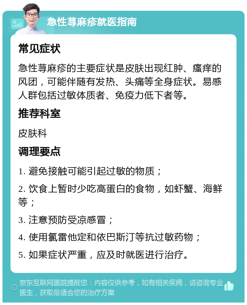 急性荨麻疹就医指南 常见症状 急性荨麻疹的主要症状是皮肤出现红肿、瘙痒的风团，可能伴随有发热、头痛等全身症状。易感人群包括过敏体质者、免疫力低下者等。 推荐科室 皮肤科 调理要点 1. 避免接触可能引起过敏的物质； 2. 饮食上暂时少吃高蛋白的食物，如虾蟹、海鲜等； 3. 注意预防受凉感冒； 4. 使用氯雷他定和依巴斯汀等抗过敏药物； 5. 如果症状严重，应及时就医进行治疗。