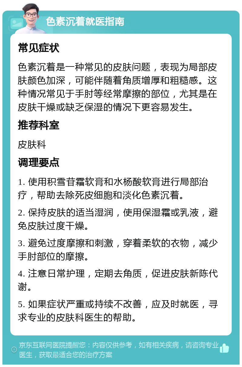 色素沉着就医指南 常见症状 色素沉着是一种常见的皮肤问题，表现为局部皮肤颜色加深，可能伴随着角质增厚和粗糙感。这种情况常见于手肘等经常摩擦的部位，尤其是在皮肤干燥或缺乏保湿的情况下更容易发生。 推荐科室 皮肤科 调理要点 1. 使用积雪苷霜软膏和水杨酸软膏进行局部治疗，帮助去除死皮细胞和淡化色素沉着。 2. 保持皮肤的适当湿润，使用保湿霜或乳液，避免皮肤过度干燥。 3. 避免过度摩擦和刺激，穿着柔软的衣物，减少手肘部位的摩擦。 4. 注意日常护理，定期去角质，促进皮肤新陈代谢。 5. 如果症状严重或持续不改善，应及时就医，寻求专业的皮肤科医生的帮助。