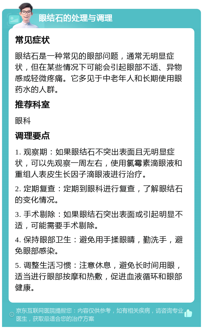 眼结石的处理与调理 常见症状 眼结石是一种常见的眼部问题，通常无明显症状，但在某些情况下可能会引起眼部不适、异物感或轻微疼痛。它多见于中老年人和长期使用眼药水的人群。 推荐科室 眼科 调理要点 1. 观察期：如果眼结石不突出表面且无明显症状，可以先观察一周左右，使用氯霉素滴眼液和重组人表皮生长因子滴眼液进行治疗。 2. 定期复查：定期到眼科进行复查，了解眼结石的变化情况。 3. 手术剔除：如果眼结石突出表面或引起明显不适，可能需要手术剔除。 4. 保持眼部卫生：避免用手揉眼睛，勤洗手，避免眼部感染。 5. 调整生活习惯：注意休息，避免长时间用眼，适当进行眼部按摩和热敷，促进血液循环和眼部健康。