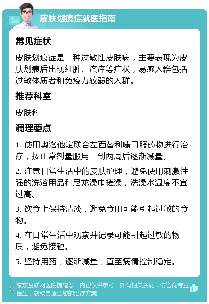 皮肤划痕症就医指南 常见症状 皮肤划痕症是一种过敏性皮肤病，主要表现为皮肤划痕后出现红肿、瘙痒等症状，易感人群包括过敏体质者和免疫力较弱的人群。 推荐科室 皮肤科 调理要点 1. 使用奥洛他定联合左西替利嗪口服药物进行治疗，按正常剂量服用一到两周后逐渐减量。 2. 注意日常生活中的皮肤护理，避免使用刺激性强的洗浴用品和尼龙澡巾搓澡，洗澡水温度不宜过高。 3. 饮食上保持清淡，避免食用可能引起过敏的食物。 4. 在日常生活中观察并记录可能引起过敏的物质，避免接触。 5. 坚持用药，逐渐减量，直至病情控制稳定。