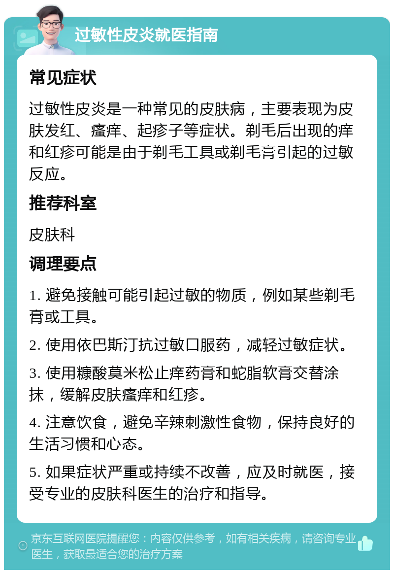 过敏性皮炎就医指南 常见症状 过敏性皮炎是一种常见的皮肤病，主要表现为皮肤发红、瘙痒、起疹子等症状。剃毛后出现的痒和红疹可能是由于剃毛工具或剃毛膏引起的过敏反应。 推荐科室 皮肤科 调理要点 1. 避免接触可能引起过敏的物质，例如某些剃毛膏或工具。 2. 使用依巴斯汀抗过敏口服药，减轻过敏症状。 3. 使用糠酸莫米松止痒药膏和蛇脂软膏交替涂抹，缓解皮肤瘙痒和红疹。 4. 注意饮食，避免辛辣刺激性食物，保持良好的生活习惯和心态。 5. 如果症状严重或持续不改善，应及时就医，接受专业的皮肤科医生的治疗和指导。