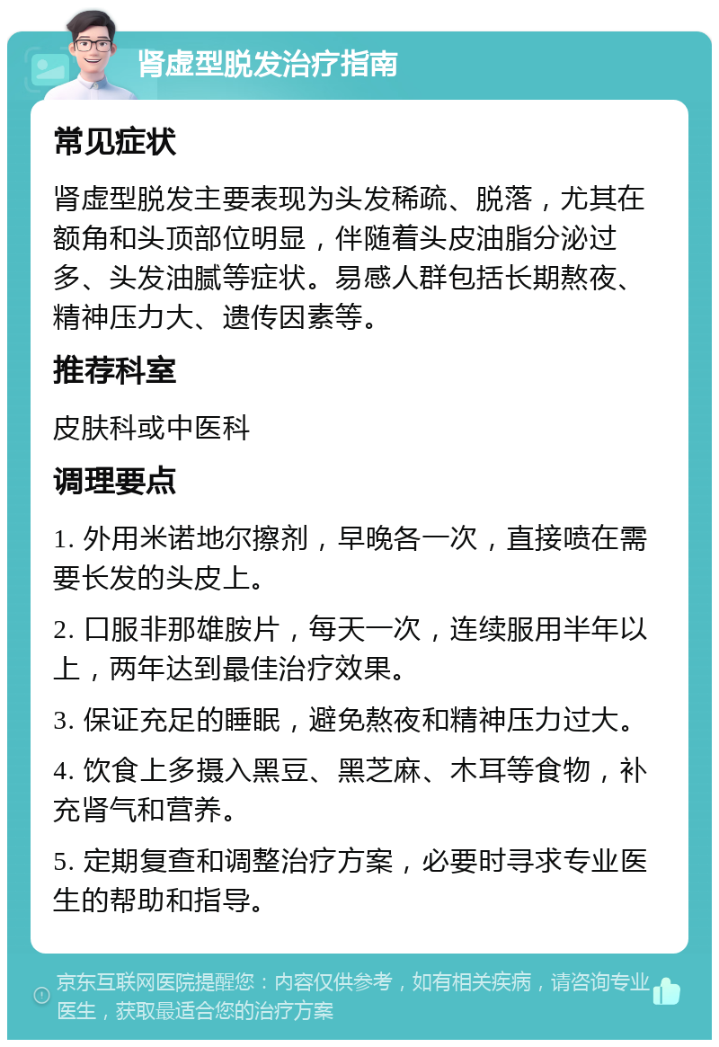 肾虚型脱发治疗指南 常见症状 肾虚型脱发主要表现为头发稀疏、脱落，尤其在额角和头顶部位明显，伴随着头皮油脂分泌过多、头发油腻等症状。易感人群包括长期熬夜、精神压力大、遗传因素等。 推荐科室 皮肤科或中医科 调理要点 1. 外用米诺地尔擦剂，早晚各一次，直接喷在需要长发的头皮上。 2. 口服非那雄胺片，每天一次，连续服用半年以上，两年达到最佳治疗效果。 3. 保证充足的睡眠，避免熬夜和精神压力过大。 4. 饮食上多摄入黑豆、黑芝麻、木耳等食物，补充肾气和营养。 5. 定期复查和调整治疗方案，必要时寻求专业医生的帮助和指导。