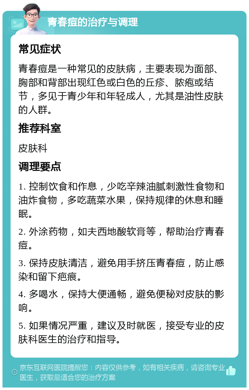 青春痘的治疗与调理 常见症状 青春痘是一种常见的皮肤病，主要表现为面部、胸部和背部出现红色或白色的丘疹、脓疱或结节，多见于青少年和年轻成人，尤其是油性皮肤的人群。 推荐科室 皮肤科 调理要点 1. 控制饮食和作息，少吃辛辣油腻刺激性食物和油炸食物，多吃蔬菜水果，保持规律的休息和睡眠。 2. 外涂药物，如夫西地酸软膏等，帮助治疗青春痘。 3. 保持皮肤清洁，避免用手挤压青春痘，防止感染和留下疤痕。 4. 多喝水，保持大便通畅，避免便秘对皮肤的影响。 5. 如果情况严重，建议及时就医，接受专业的皮肤科医生的治疗和指导。