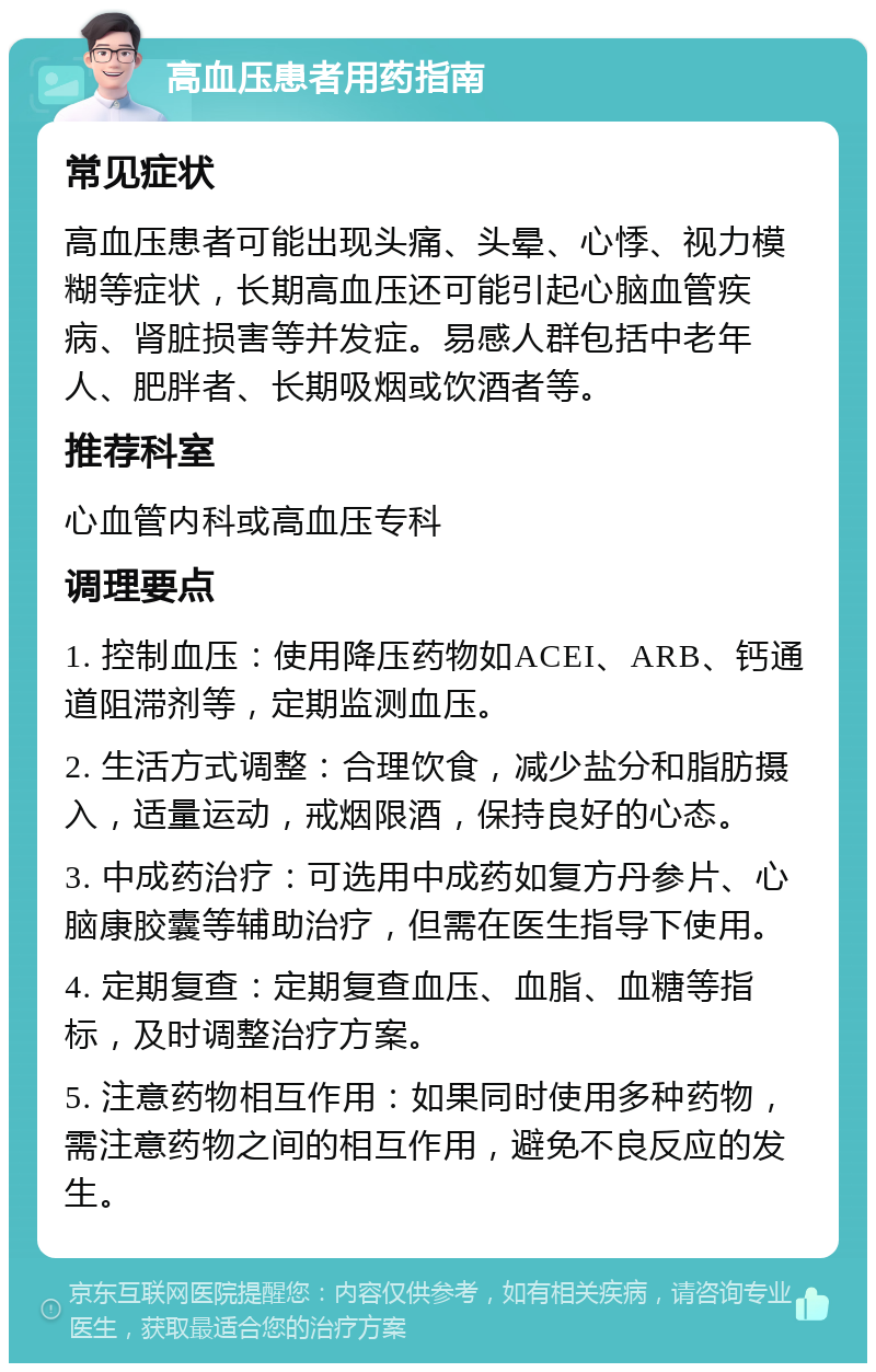 高血压患者用药指南 常见症状 高血压患者可能出现头痛、头晕、心悸、视力模糊等症状，长期高血压还可能引起心脑血管疾病、肾脏损害等并发症。易感人群包括中老年人、肥胖者、长期吸烟或饮酒者等。 推荐科室 心血管内科或高血压专科 调理要点 1. 控制血压：使用降压药物如ACEI、ARB、钙通道阻滞剂等，定期监测血压。 2. 生活方式调整：合理饮食，减少盐分和脂肪摄入，适量运动，戒烟限酒，保持良好的心态。 3. 中成药治疗：可选用中成药如复方丹参片、心脑康胶囊等辅助治疗，但需在医生指导下使用。 4. 定期复查：定期复查血压、血脂、血糖等指标，及时调整治疗方案。 5. 注意药物相互作用：如果同时使用多种药物，需注意药物之间的相互作用，避免不良反应的发生。