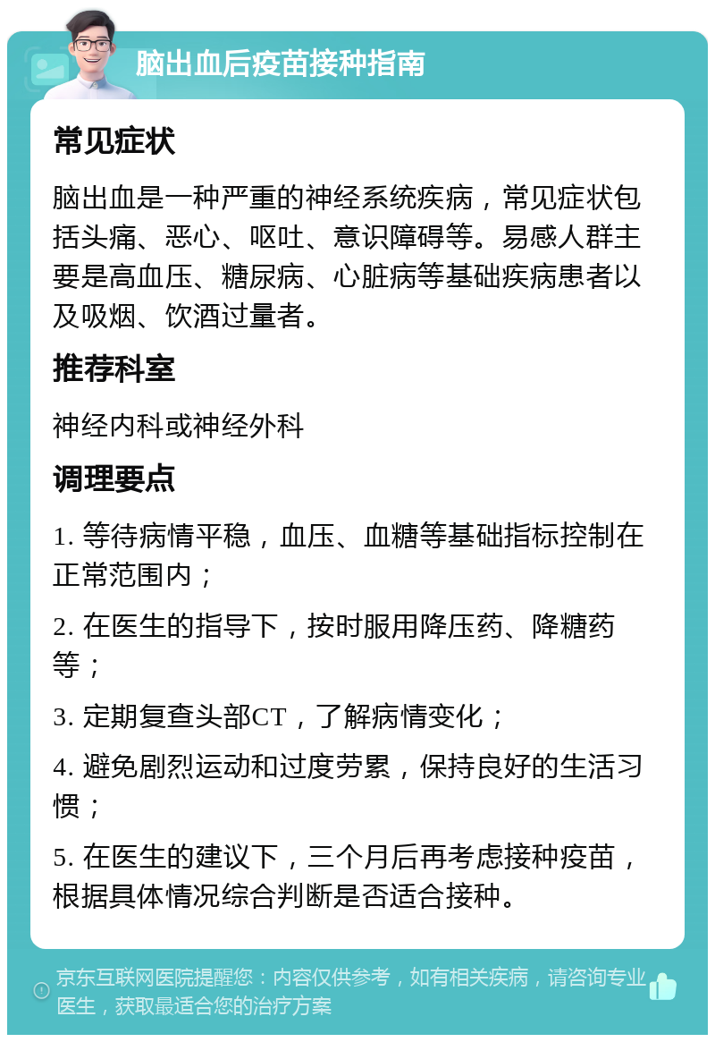 脑出血后疫苗接种指南 常见症状 脑出血是一种严重的神经系统疾病，常见症状包括头痛、恶心、呕吐、意识障碍等。易感人群主要是高血压、糖尿病、心脏病等基础疾病患者以及吸烟、饮酒过量者。 推荐科室 神经内科或神经外科 调理要点 1. 等待病情平稳，血压、血糖等基础指标控制在正常范围内； 2. 在医生的指导下，按时服用降压药、降糖药等； 3. 定期复查头部CT，了解病情变化； 4. 避免剧烈运动和过度劳累，保持良好的生活习惯； 5. 在医生的建议下，三个月后再考虑接种疫苗，根据具体情况综合判断是否适合接种。