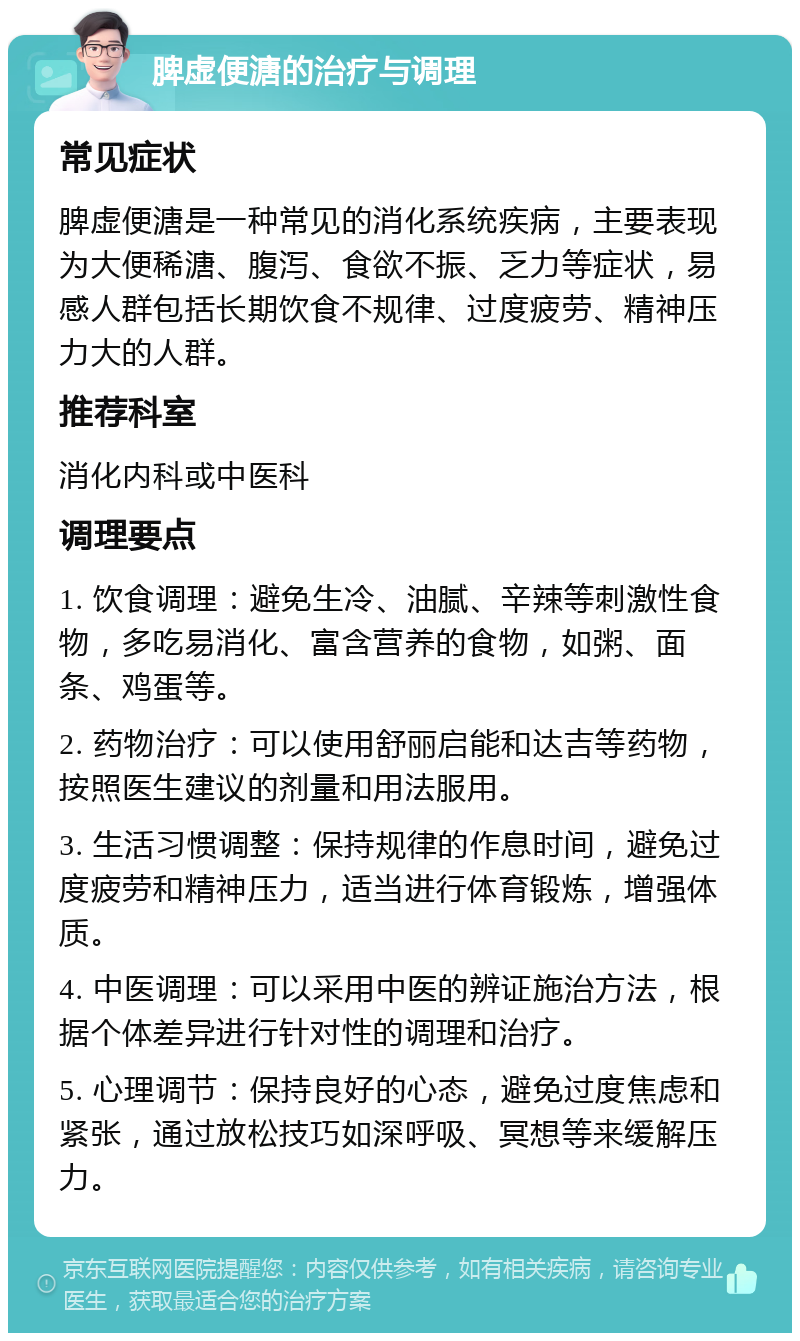 脾虚便溏的治疗与调理 常见症状 脾虚便溏是一种常见的消化系统疾病，主要表现为大便稀溏、腹泻、食欲不振、乏力等症状，易感人群包括长期饮食不规律、过度疲劳、精神压力大的人群。 推荐科室 消化内科或中医科 调理要点 1. 饮食调理：避免生冷、油腻、辛辣等刺激性食物，多吃易消化、富含营养的食物，如粥、面条、鸡蛋等。 2. 药物治疗：可以使用舒丽启能和达吉等药物，按照医生建议的剂量和用法服用。 3. 生活习惯调整：保持规律的作息时间，避免过度疲劳和精神压力，适当进行体育锻炼，增强体质。 4. 中医调理：可以采用中医的辨证施治方法，根据个体差异进行针对性的调理和治疗。 5. 心理调节：保持良好的心态，避免过度焦虑和紧张，通过放松技巧如深呼吸、冥想等来缓解压力。