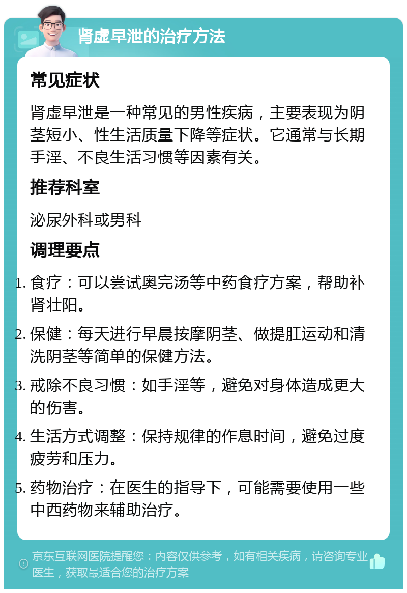 肾虚早泄的治疗方法 常见症状 肾虚早泄是一种常见的男性疾病，主要表现为阴茎短小、性生活质量下降等症状。它通常与长期手淫、不良生活习惯等因素有关。 推荐科室 泌尿外科或男科 调理要点 食疗：可以尝试奥完汤等中药食疗方案，帮助补肾壮阳。 保健：每天进行早晨按摩阴茎、做提肛运动和清洗阴茎等简单的保健方法。 戒除不良习惯：如手淫等，避免对身体造成更大的伤害。 生活方式调整：保持规律的作息时间，避免过度疲劳和压力。 药物治疗：在医生的指导下，可能需要使用一些中西药物来辅助治疗。