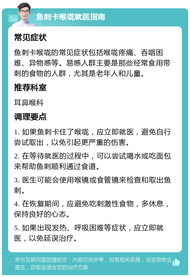 鱼刺卡喉咙就医指南 常见症状 鱼刺卡喉咙的常见症状包括喉咙疼痛、吞咽困难、异物感等。易感人群主要是那些经常食用带刺的食物的人群，尤其是老年人和儿童。 推荐科室 耳鼻喉科 调理要点 1. 如果鱼刺卡住了喉咙，应立即就医，避免自行尝试取出，以免引起更严重的伤害。 2. 在等待就医的过程中，可以尝试喝水或吃面包来帮助鱼刺顺利通过食道。 3. 医生可能会使用喉镜或食管镜来检查和取出鱼刺。 4. 在恢复期间，应避免吃刺激性食物，多休息，保持良好的心态。 5. 如果出现发热、呼吸困难等症状，应立即就医，以免延误治疗。