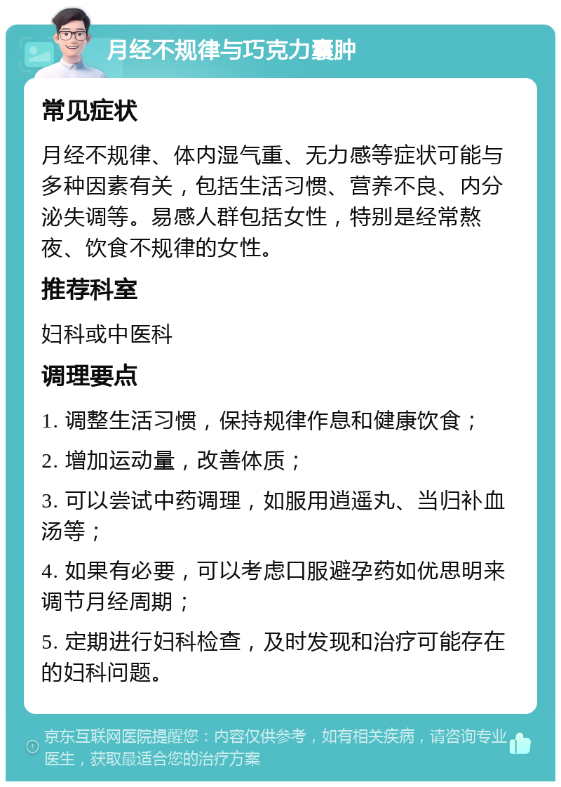 月经不规律与巧克力囊肿 常见症状 月经不规律、体内湿气重、无力感等症状可能与多种因素有关，包括生活习惯、营养不良、内分泌失调等。易感人群包括女性，特别是经常熬夜、饮食不规律的女性。 推荐科室 妇科或中医科 调理要点 1. 调整生活习惯，保持规律作息和健康饮食； 2. 增加运动量，改善体质； 3. 可以尝试中药调理，如服用逍遥丸、当归补血汤等； 4. 如果有必要，可以考虑口服避孕药如优思明来调节月经周期； 5. 定期进行妇科检查，及时发现和治疗可能存在的妇科问题。