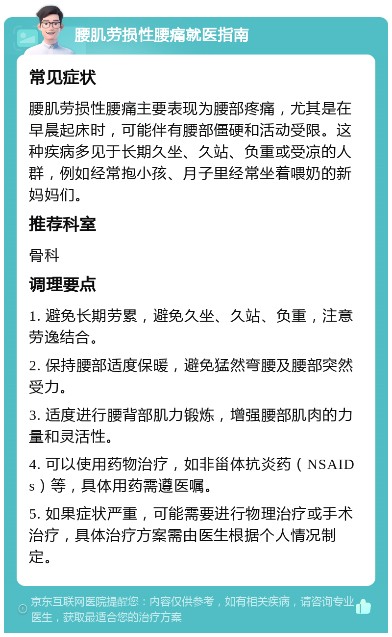 腰肌劳损性腰痛就医指南 常见症状 腰肌劳损性腰痛主要表现为腰部疼痛，尤其是在早晨起床时，可能伴有腰部僵硬和活动受限。这种疾病多见于长期久坐、久站、负重或受凉的人群，例如经常抱小孩、月子里经常坐着喂奶的新妈妈们。 推荐科室 骨科 调理要点 1. 避免长期劳累，避免久坐、久站、负重，注意劳逸结合。 2. 保持腰部适度保暖，避免猛然弯腰及腰部突然受力。 3. 适度进行腰背部肌力锻炼，增强腰部肌肉的力量和灵活性。 4. 可以使用药物治疗，如非甾体抗炎药（NSAIDs）等，具体用药需遵医嘱。 5. 如果症状严重，可能需要进行物理治疗或手术治疗，具体治疗方案需由医生根据个人情况制定。