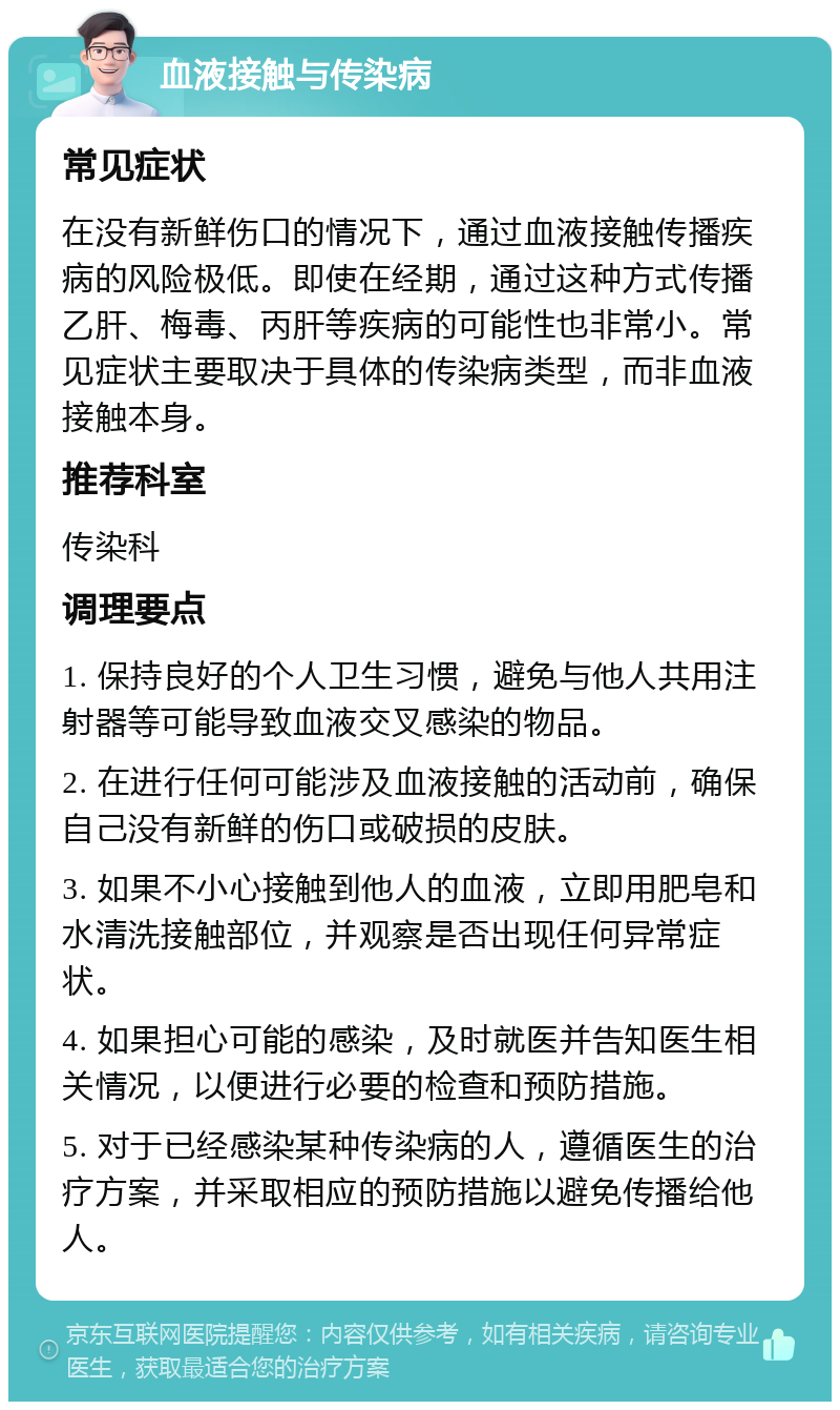 血液接触与传染病 常见症状 在没有新鲜伤口的情况下，通过血液接触传播疾病的风险极低。即使在经期，通过这种方式传播乙肝、梅毒、丙肝等疾病的可能性也非常小。常见症状主要取决于具体的传染病类型，而非血液接触本身。 推荐科室 传染科 调理要点 1. 保持良好的个人卫生习惯，避免与他人共用注射器等可能导致血液交叉感染的物品。 2. 在进行任何可能涉及血液接触的活动前，确保自己没有新鲜的伤口或破损的皮肤。 3. 如果不小心接触到他人的血液，立即用肥皂和水清洗接触部位，并观察是否出现任何异常症状。 4. 如果担心可能的感染，及时就医并告知医生相关情况，以便进行必要的检查和预防措施。 5. 对于已经感染某种传染病的人，遵循医生的治疗方案，并采取相应的预防措施以避免传播给他人。