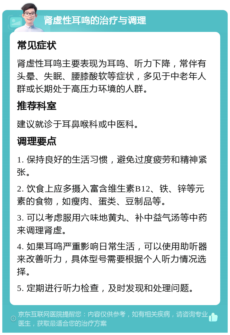 肾虚性耳鸣的治疗与调理 常见症状 肾虚性耳鸣主要表现为耳鸣、听力下降，常伴有头晕、失眠、腰膝酸软等症状，多见于中老年人群或长期处于高压力环境的人群。 推荐科室 建议就诊于耳鼻喉科或中医科。 调理要点 1. 保持良好的生活习惯，避免过度疲劳和精神紧张。 2. 饮食上应多摄入富含维生素B12、铁、锌等元素的食物，如瘦肉、蛋类、豆制品等。 3. 可以考虑服用六味地黄丸、补中益气汤等中药来调理肾虚。 4. 如果耳鸣严重影响日常生活，可以使用助听器来改善听力，具体型号需要根据个人听力情况选择。 5. 定期进行听力检查，及时发现和处理问题。