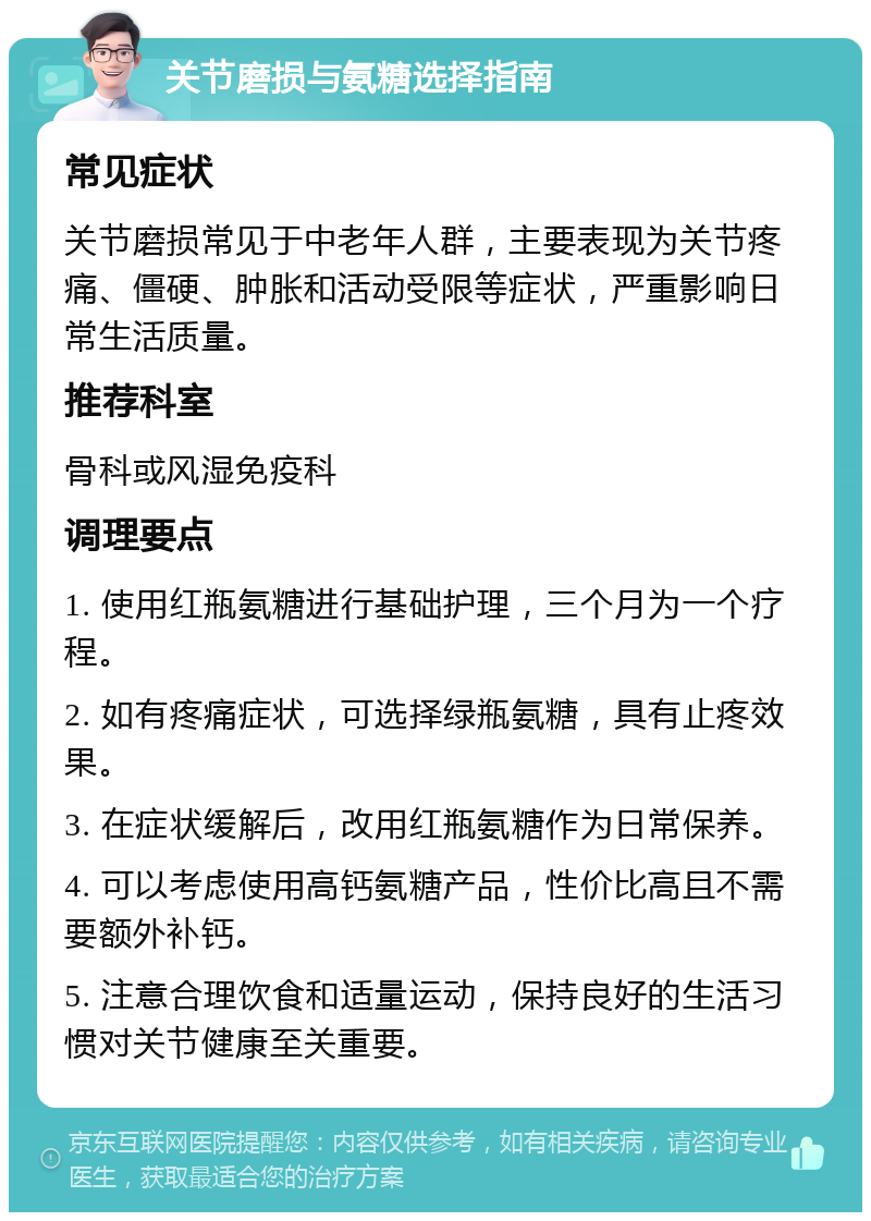 关节磨损与氨糖选择指南 常见症状 关节磨损常见于中老年人群，主要表现为关节疼痛、僵硬、肿胀和活动受限等症状，严重影响日常生活质量。 推荐科室 骨科或风湿免疫科 调理要点 1. 使用红瓶氨糖进行基础护理，三个月为一个疗程。 2. 如有疼痛症状，可选择绿瓶氨糖，具有止疼效果。 3. 在症状缓解后，改用红瓶氨糖作为日常保养。 4. 可以考虑使用高钙氨糖产品，性价比高且不需要额外补钙。 5. 注意合理饮食和适量运动，保持良好的生活习惯对关节健康至关重要。