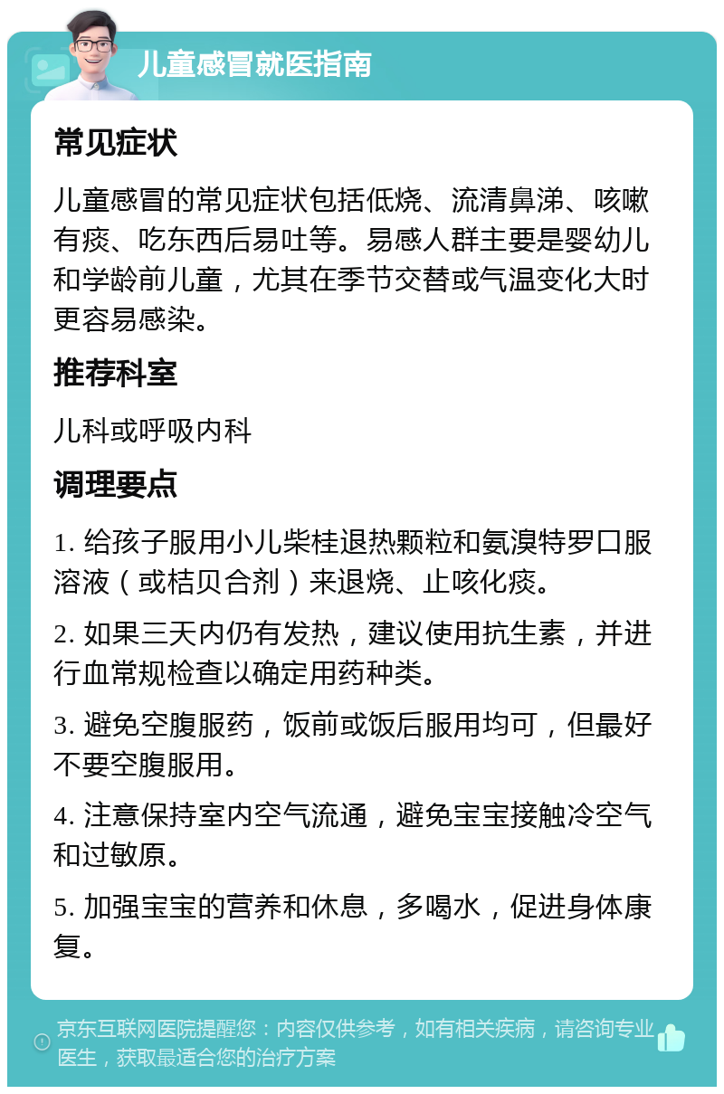 儿童感冒就医指南 常见症状 儿童感冒的常见症状包括低烧、流清鼻涕、咳嗽有痰、吃东西后易吐等。易感人群主要是婴幼儿和学龄前儿童，尤其在季节交替或气温变化大时更容易感染。 推荐科室 儿科或呼吸内科 调理要点 1. 给孩子服用小儿柴桂退热颗粒和氨溴特罗口服溶液（或桔贝合剂）来退烧、止咳化痰。 2. 如果三天内仍有发热，建议使用抗生素，并进行血常规检查以确定用药种类。 3. 避免空腹服药，饭前或饭后服用均可，但最好不要空腹服用。 4. 注意保持室内空气流通，避免宝宝接触冷空气和过敏原。 5. 加强宝宝的营养和休息，多喝水，促进身体康复。