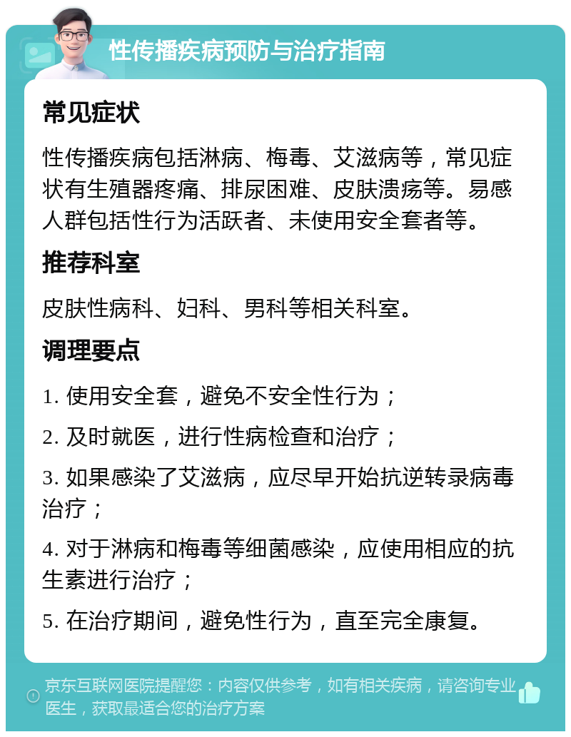 性传播疾病预防与治疗指南 常见症状 性传播疾病包括淋病、梅毒、艾滋病等，常见症状有生殖器疼痛、排尿困难、皮肤溃疡等。易感人群包括性行为活跃者、未使用安全套者等。 推荐科室 皮肤性病科、妇科、男科等相关科室。 调理要点 1. 使用安全套，避免不安全性行为； 2. 及时就医，进行性病检查和治疗； 3. 如果感染了艾滋病，应尽早开始抗逆转录病毒治疗； 4. 对于淋病和梅毒等细菌感染，应使用相应的抗生素进行治疗； 5. 在治疗期间，避免性行为，直至完全康复。