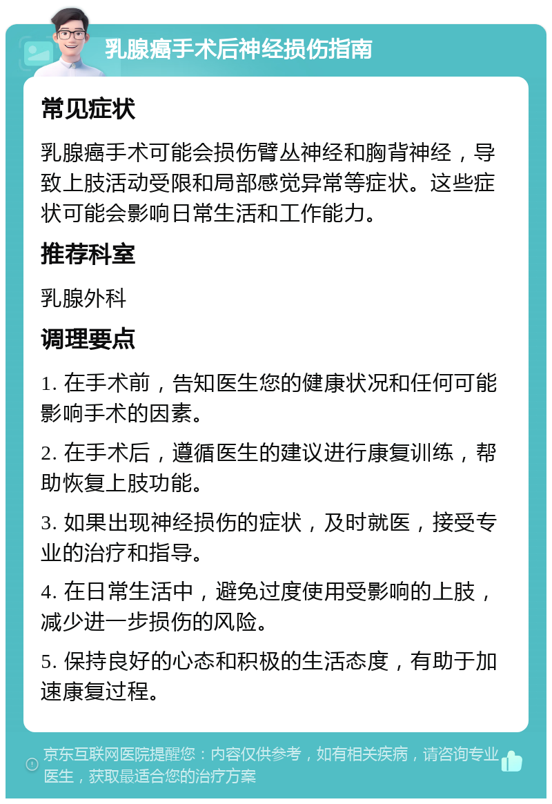 乳腺癌手术后神经损伤指南 常见症状 乳腺癌手术可能会损伤臂丛神经和胸背神经，导致上肢活动受限和局部感觉异常等症状。这些症状可能会影响日常生活和工作能力。 推荐科室 乳腺外科 调理要点 1. 在手术前，告知医生您的健康状况和任何可能影响手术的因素。 2. 在手术后，遵循医生的建议进行康复训练，帮助恢复上肢功能。 3. 如果出现神经损伤的症状，及时就医，接受专业的治疗和指导。 4. 在日常生活中，避免过度使用受影响的上肢，减少进一步损伤的风险。 5. 保持良好的心态和积极的生活态度，有助于加速康复过程。