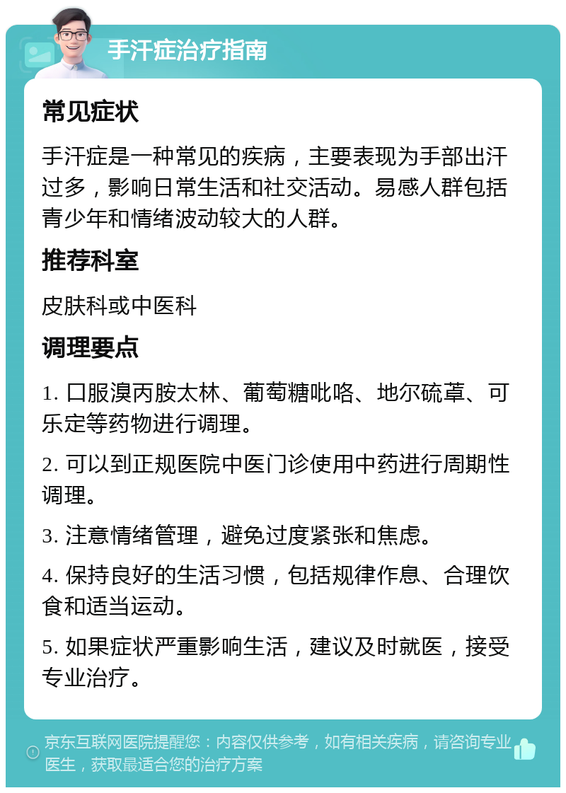 手汗症治疗指南 常见症状 手汗症是一种常见的疾病，主要表现为手部出汗过多，影响日常生活和社交活动。易感人群包括青少年和情绪波动较大的人群。 推荐科室 皮肤科或中医科 调理要点 1. 口服溴丙胺太林、葡萄糖吡咯、地尔硫䓬、可乐定等药物进行调理。 2. 可以到正规医院中医门诊使用中药进行周期性调理。 3. 注意情绪管理，避免过度紧张和焦虑。 4. 保持良好的生活习惯，包括规律作息、合理饮食和适当运动。 5. 如果症状严重影响生活，建议及时就医，接受专业治疗。