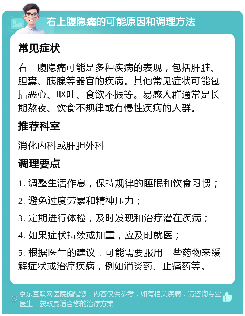 右上腹隐痛的可能原因和调理方法 常见症状 右上腹隐痛可能是多种疾病的表现，包括肝脏、胆囊、胰腺等器官的疾病。其他常见症状可能包括恶心、呕吐、食欲不振等。易感人群通常是长期熬夜、饮食不规律或有慢性疾病的人群。 推荐科室 消化内科或肝胆外科 调理要点 1. 调整生活作息，保持规律的睡眠和饮食习惯； 2. 避免过度劳累和精神压力； 3. 定期进行体检，及时发现和治疗潜在疾病； 4. 如果症状持续或加重，应及时就医； 5. 根据医生的建议，可能需要服用一些药物来缓解症状或治疗疾病，例如消炎药、止痛药等。