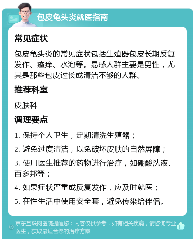 包皮龟头炎就医指南 常见症状 包皮龟头炎的常见症状包括生殖器包皮长期反复发作、瘙痒、水泡等。易感人群主要是男性，尤其是那些包皮过长或清洁不够的人群。 推荐科室 皮肤科 调理要点 1. 保持个人卫生，定期清洗生殖器； 2. 避免过度清洁，以免破坏皮肤的自然屏障； 3. 使用医生推荐的药物进行治疗，如硼酸洗液、百多邦等； 4. 如果症状严重或反复发作，应及时就医； 5. 在性生活中使用安全套，避免传染给伴侣。