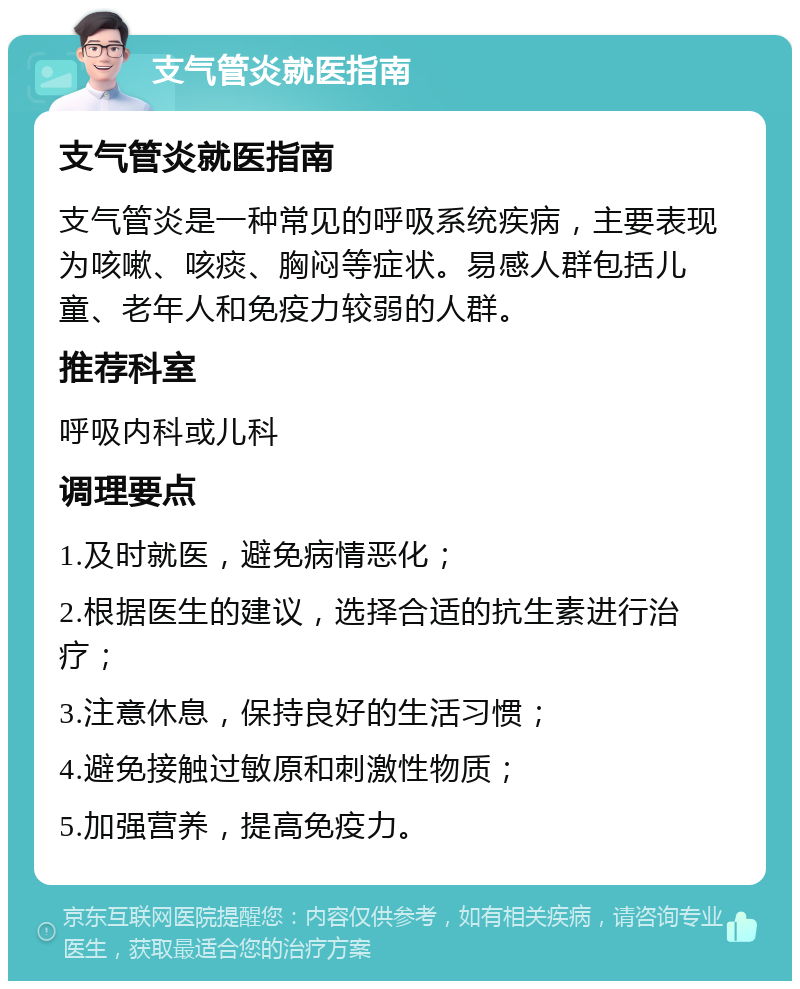 支气管炎就医指南 支气管炎就医指南 支气管炎是一种常见的呼吸系统疾病，主要表现为咳嗽、咳痰、胸闷等症状。易感人群包括儿童、老年人和免疫力较弱的人群。 推荐科室 呼吸内科或儿科 调理要点 1.及时就医，避免病情恶化； 2.根据医生的建议，选择合适的抗生素进行治疗； 3.注意休息，保持良好的生活习惯； 4.避免接触过敏原和刺激性物质； 5.加强营养，提高免疫力。