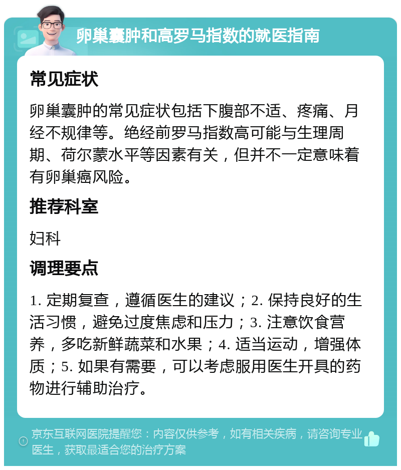 卵巢囊肿和高罗马指数的就医指南 常见症状 卵巢囊肿的常见症状包括下腹部不适、疼痛、月经不规律等。绝经前罗马指数高可能与生理周期、荷尔蒙水平等因素有关，但并不一定意味着有卵巢癌风险。 推荐科室 妇科 调理要点 1. 定期复查，遵循医生的建议；2. 保持良好的生活习惯，避免过度焦虑和压力；3. 注意饮食营养，多吃新鲜蔬菜和水果；4. 适当运动，增强体质；5. 如果有需要，可以考虑服用医生开具的药物进行辅助治疗。