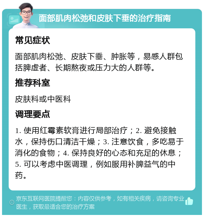 面部肌肉松弛和皮肤下垂的治疗指南 常见症状 面部肌肉松弛、皮肤下垂、肿胀等，易感人群包括脾虚者、长期熬夜或压力大的人群等。 推荐科室 皮肤科或中医科 调理要点 1. 使用红霉素软膏进行局部治疗；2. 避免接触水，保持伤口清洁干燥；3. 注意饮食，多吃易于消化的食物；4. 保持良好的心态和充足的休息；5. 可以考虑中医调理，例如服用补脾益气的中药。