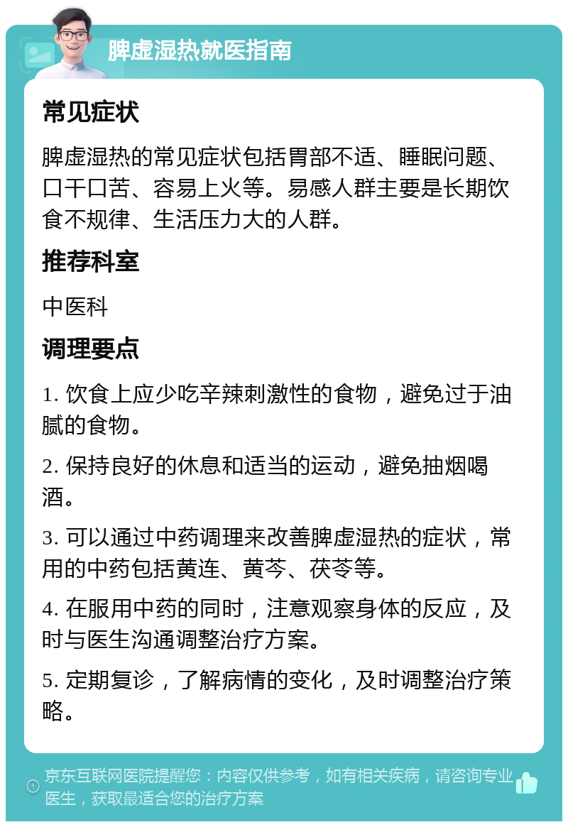 脾虚湿热就医指南 常见症状 脾虚湿热的常见症状包括胃部不适、睡眠问题、口干口苦、容易上火等。易感人群主要是长期饮食不规律、生活压力大的人群。 推荐科室 中医科 调理要点 1. 饮食上应少吃辛辣刺激性的食物，避免过于油腻的食物。 2. 保持良好的休息和适当的运动，避免抽烟喝酒。 3. 可以通过中药调理来改善脾虚湿热的症状，常用的中药包括黄连、黄芩、茯苓等。 4. 在服用中药的同时，注意观察身体的反应，及时与医生沟通调整治疗方案。 5. 定期复诊，了解病情的变化，及时调整治疗策略。