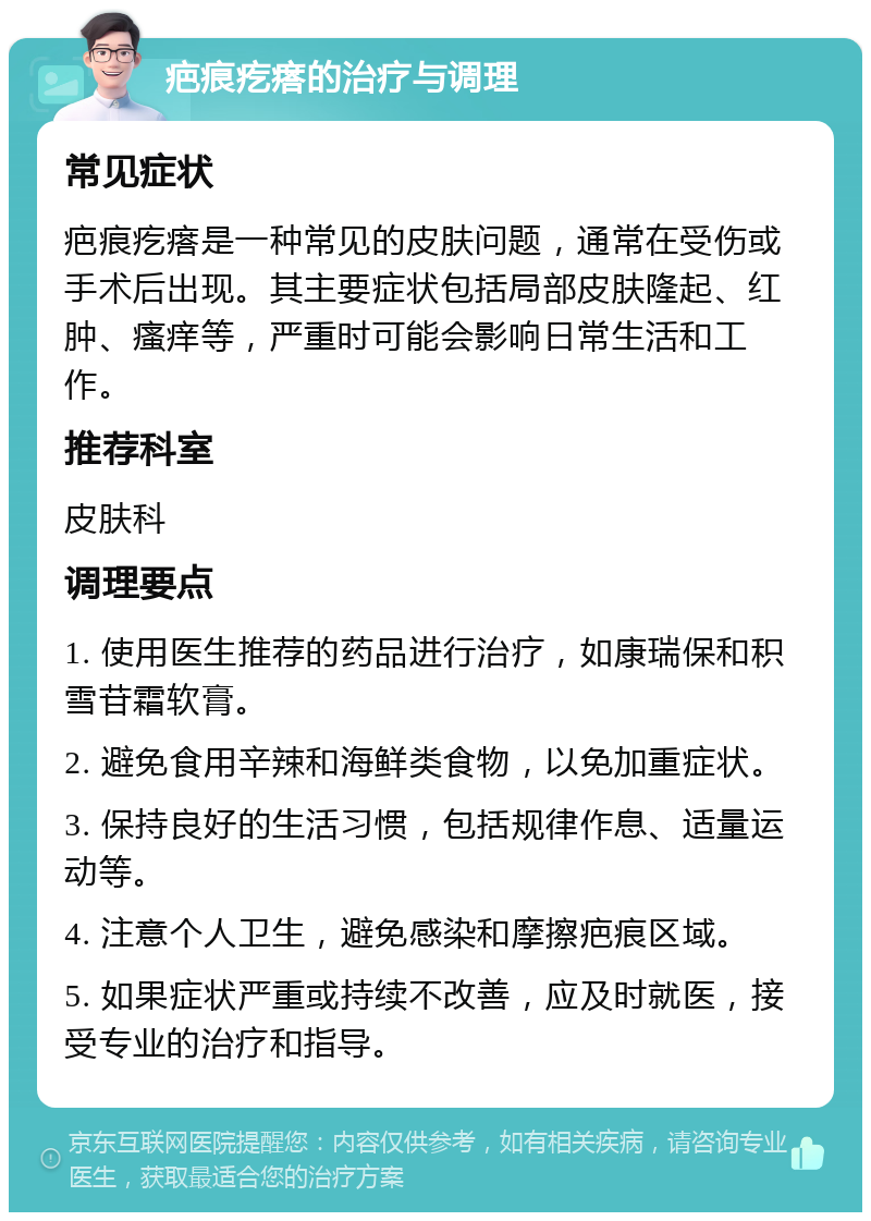 疤痕疙瘩的治疗与调理 常见症状 疤痕疙瘩是一种常见的皮肤问题，通常在受伤或手术后出现。其主要症状包括局部皮肤隆起、红肿、瘙痒等，严重时可能会影响日常生活和工作。 推荐科室 皮肤科 调理要点 1. 使用医生推荐的药品进行治疗，如康瑞保和积雪苷霜软膏。 2. 避免食用辛辣和海鲜类食物，以免加重症状。 3. 保持良好的生活习惯，包括规律作息、适量运动等。 4. 注意个人卫生，避免感染和摩擦疤痕区域。 5. 如果症状严重或持续不改善，应及时就医，接受专业的治疗和指导。