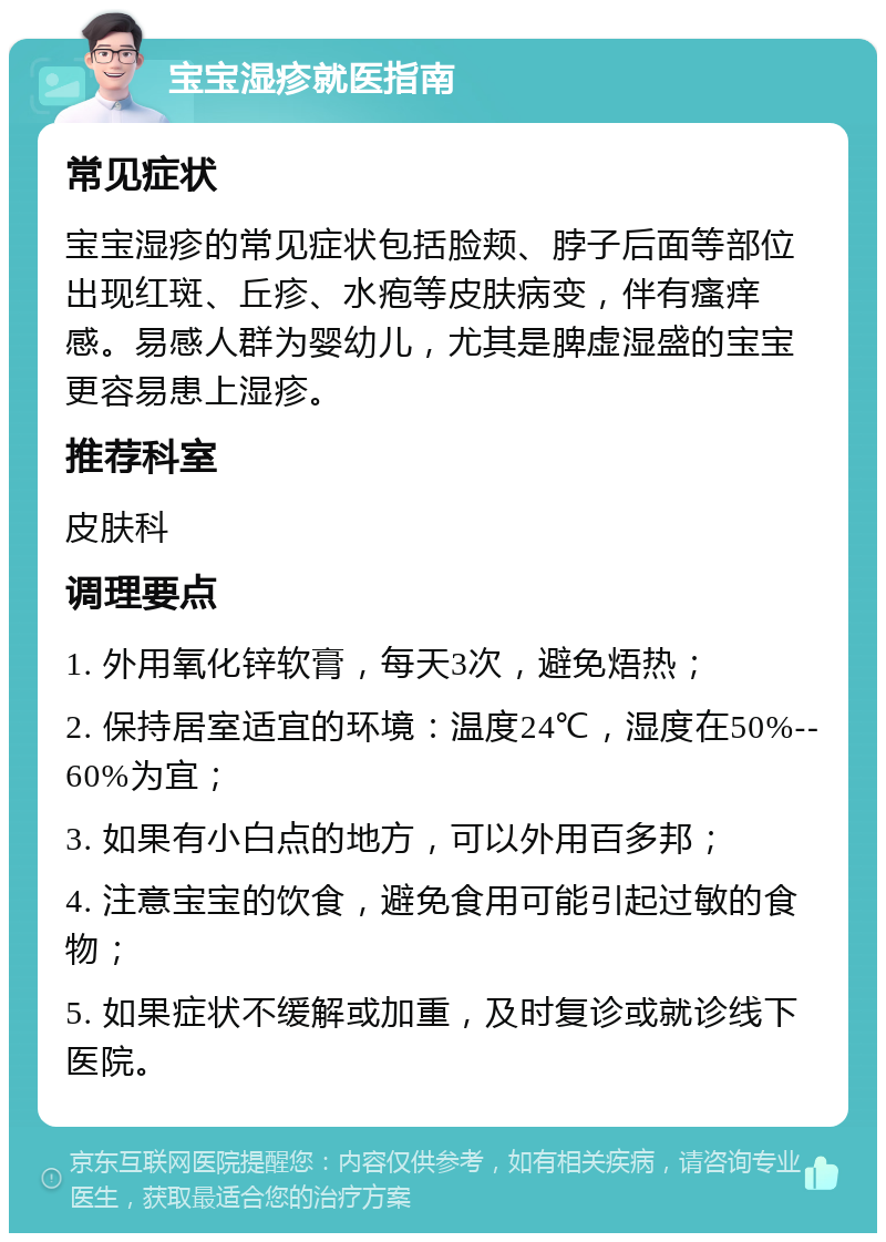 宝宝湿疹就医指南 常见症状 宝宝湿疹的常见症状包括脸颊、脖子后面等部位出现红斑、丘疹、水疱等皮肤病变，伴有瘙痒感。易感人群为婴幼儿，尤其是脾虚湿盛的宝宝更容易患上湿疹。 推荐科室 皮肤科 调理要点 1. 外用氧化锌软膏，每天3次，避免焐热； 2. 保持居室适宜的环境：温度24℃，湿度在50%--60%为宜； 3. 如果有小白点的地方，可以外用百多邦； 4. 注意宝宝的饮食，避免食用可能引起过敏的食物； 5. 如果症状不缓解或加重，及时复诊或就诊线下医院。