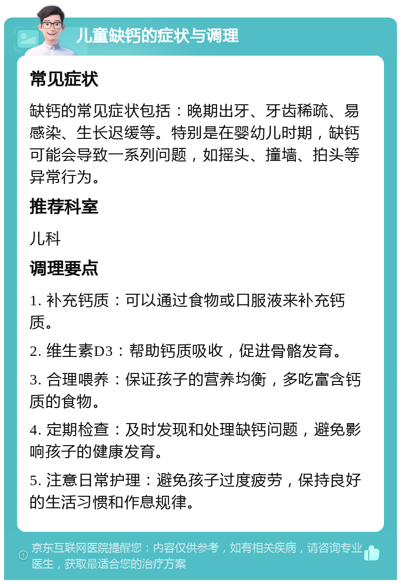 儿童缺钙的症状与调理 常见症状 缺钙的常见症状包括：晚期出牙、牙齿稀疏、易感染、生长迟缓等。特别是在婴幼儿时期，缺钙可能会导致一系列问题，如摇头、撞墙、拍头等异常行为。 推荐科室 儿科 调理要点 1. 补充钙质：可以通过食物或口服液来补充钙质。 2. 维生素D3：帮助钙质吸收，促进骨骼发育。 3. 合理喂养：保证孩子的营养均衡，多吃富含钙质的食物。 4. 定期检查：及时发现和处理缺钙问题，避免影响孩子的健康发育。 5. 注意日常护理：避免孩子过度疲劳，保持良好的生活习惯和作息规律。