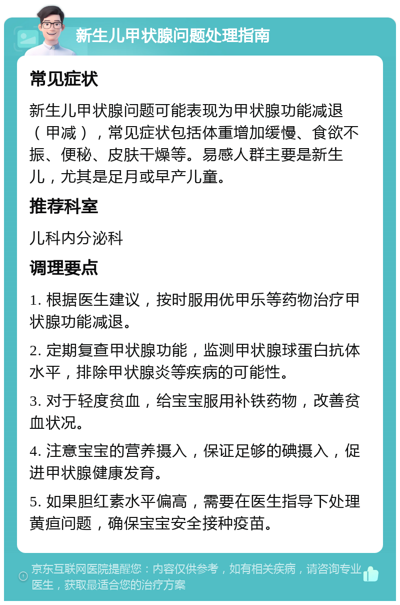 新生儿甲状腺问题处理指南 常见症状 新生儿甲状腺问题可能表现为甲状腺功能减退（甲减），常见症状包括体重增加缓慢、食欲不振、便秘、皮肤干燥等。易感人群主要是新生儿，尤其是足月或早产儿童。 推荐科室 儿科内分泌科 调理要点 1. 根据医生建议，按时服用优甲乐等药物治疗甲状腺功能减退。 2. 定期复查甲状腺功能，监测甲状腺球蛋白抗体水平，排除甲状腺炎等疾病的可能性。 3. 对于轻度贫血，给宝宝服用补铁药物，改善贫血状况。 4. 注意宝宝的营养摄入，保证足够的碘摄入，促进甲状腺健康发育。 5. 如果胆红素水平偏高，需要在医生指导下处理黄疸问题，确保宝宝安全接种疫苗。