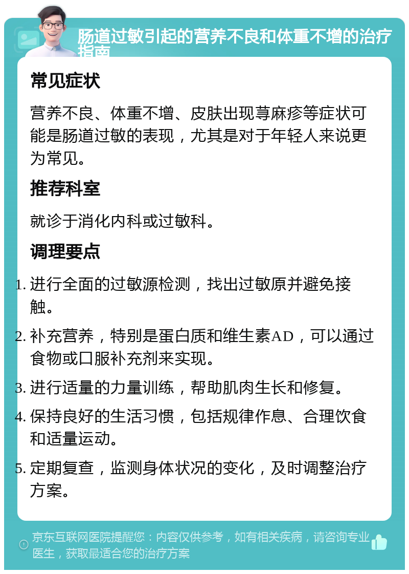 肠道过敏引起的营养不良和体重不增的治疗指南 常见症状 营养不良、体重不增、皮肤出现荨麻疹等症状可能是肠道过敏的表现，尤其是对于年轻人来说更为常见。 推荐科室 就诊于消化内科或过敏科。 调理要点 进行全面的过敏源检测，找出过敏原并避免接触。 补充营养，特别是蛋白质和维生素AD，可以通过食物或口服补充剂来实现。 进行适量的力量训练，帮助肌肉生长和修复。 保持良好的生活习惯，包括规律作息、合理饮食和适量运动。 定期复查，监测身体状况的变化，及时调整治疗方案。