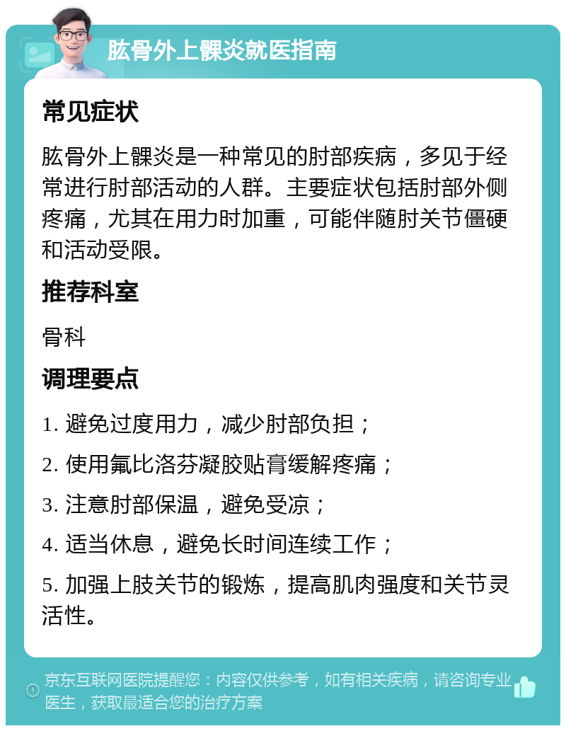 肱骨外上髁炎就医指南 常见症状 肱骨外上髁炎是一种常见的肘部疾病，多见于经常进行肘部活动的人群。主要症状包括肘部外侧疼痛，尤其在用力时加重，可能伴随肘关节僵硬和活动受限。 推荐科室 骨科 调理要点 1. 避免过度用力，减少肘部负担； 2. 使用氟比洛芬凝胶贴膏缓解疼痛； 3. 注意肘部保温，避免受凉； 4. 适当休息，避免长时间连续工作； 5. 加强上肢关节的锻炼，提高肌肉强度和关节灵活性。