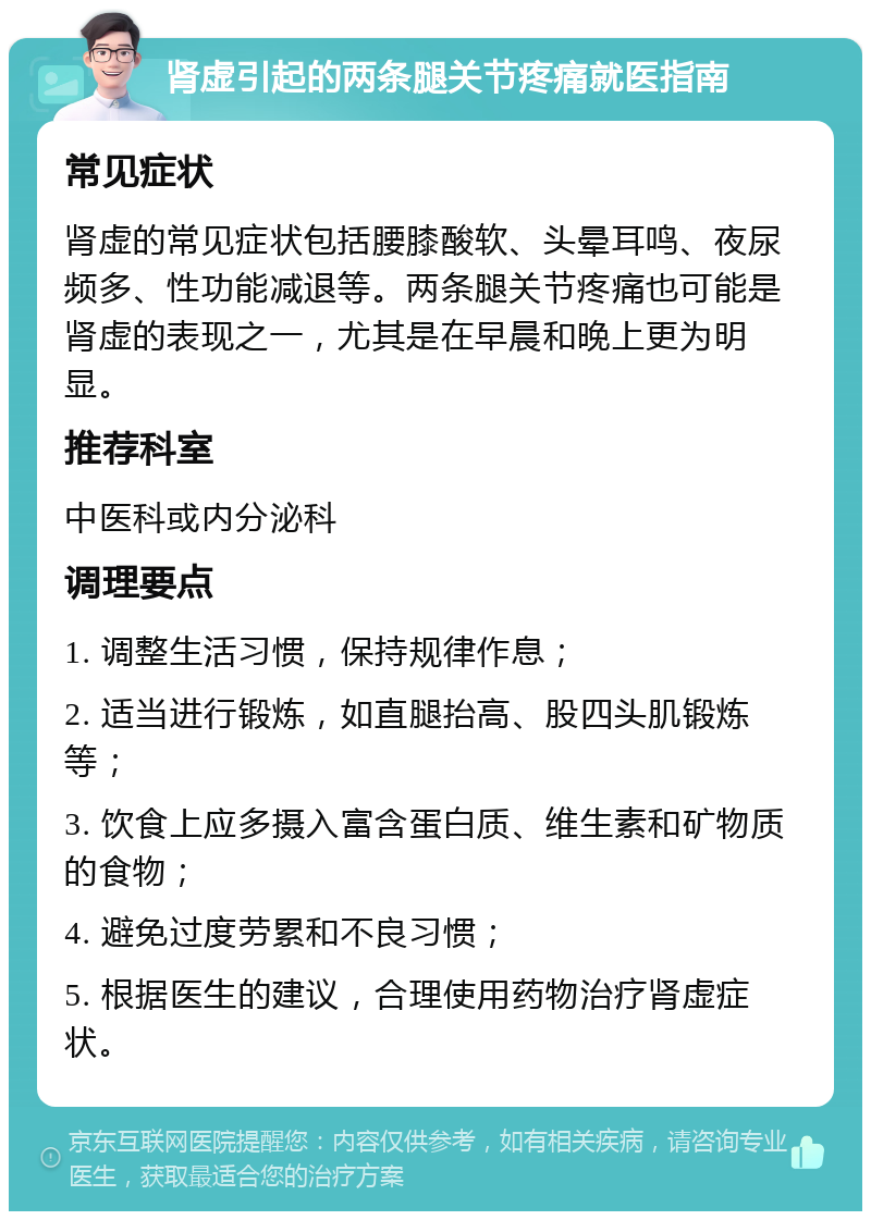 肾虚引起的两条腿关节疼痛就医指南 常见症状 肾虚的常见症状包括腰膝酸软、头晕耳鸣、夜尿频多、性功能减退等。两条腿关节疼痛也可能是肾虚的表现之一，尤其是在早晨和晚上更为明显。 推荐科室 中医科或内分泌科 调理要点 1. 调整生活习惯，保持规律作息； 2. 适当进行锻炼，如直腿抬高、股四头肌锻炼等； 3. 饮食上应多摄入富含蛋白质、维生素和矿物质的食物； 4. 避免过度劳累和不良习惯； 5. 根据医生的建议，合理使用药物治疗肾虚症状。