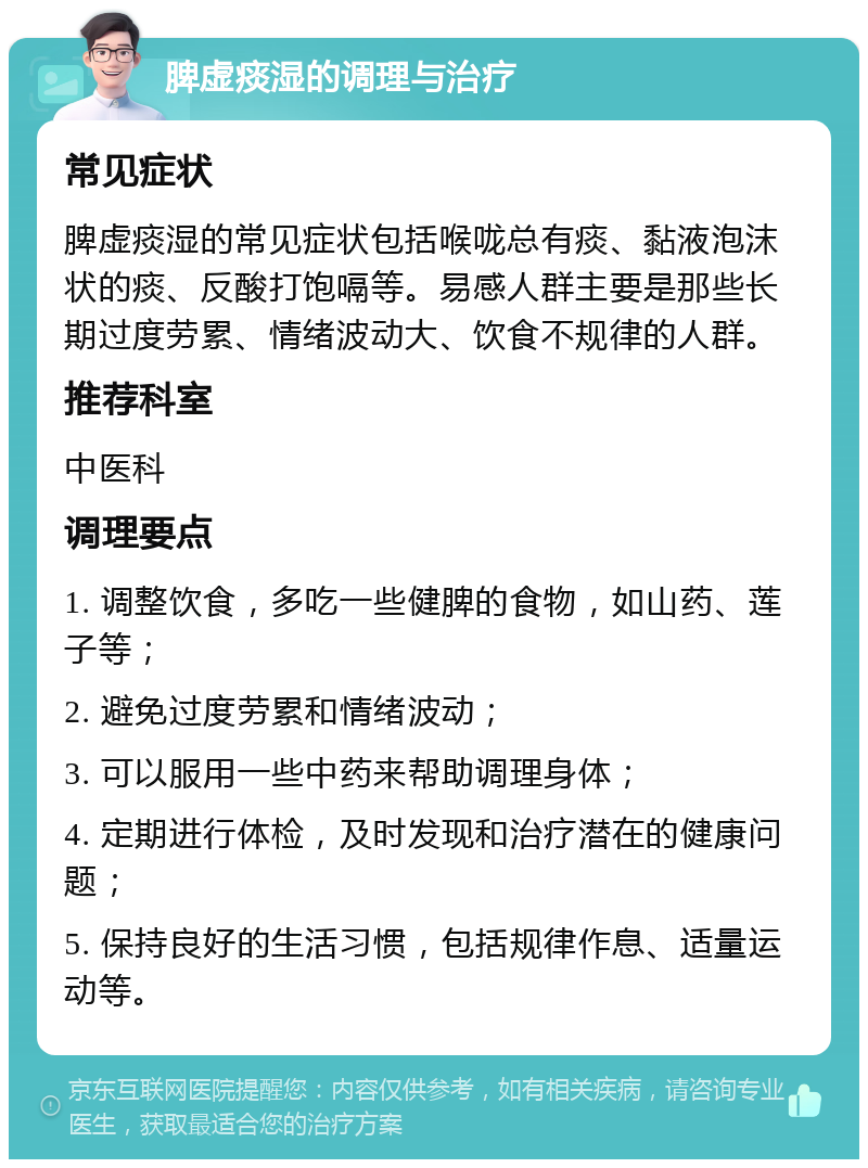 脾虚痰湿的调理与治疗 常见症状 脾虚痰湿的常见症状包括喉咙总有痰、黏液泡沫状的痰、反酸打饱嗝等。易感人群主要是那些长期过度劳累、情绪波动大、饮食不规律的人群。 推荐科室 中医科 调理要点 1. 调整饮食，多吃一些健脾的食物，如山药、莲子等； 2. 避免过度劳累和情绪波动； 3. 可以服用一些中药来帮助调理身体； 4. 定期进行体检，及时发现和治疗潜在的健康问题； 5. 保持良好的生活习惯，包括规律作息、适量运动等。