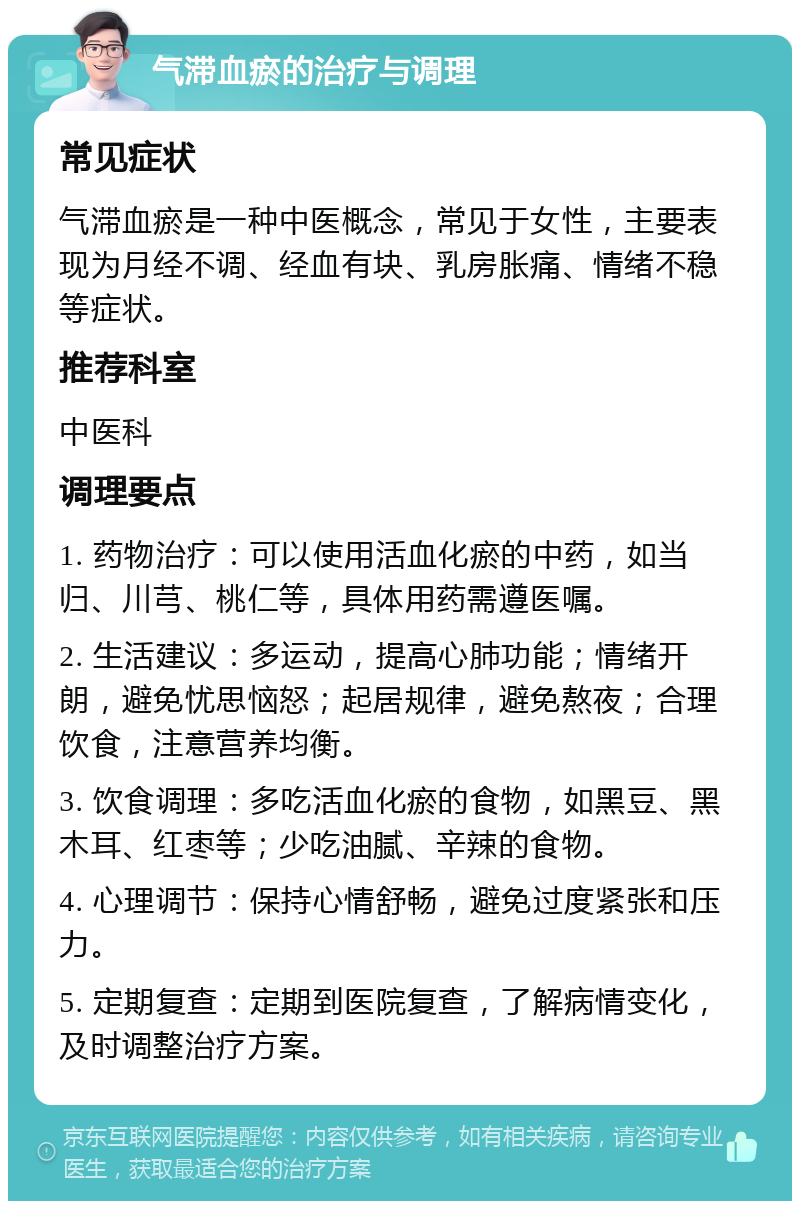 气滞血瘀的治疗与调理 常见症状 气滞血瘀是一种中医概念，常见于女性，主要表现为月经不调、经血有块、乳房胀痛、情绪不稳等症状。 推荐科室 中医科 调理要点 1. 药物治疗：可以使用活血化瘀的中药，如当归、川芎、桃仁等，具体用药需遵医嘱。 2. 生活建议：多运动，提高心肺功能；情绪开朗，避免忧思恼怒；起居规律，避免熬夜；合理饮食，注意营养均衡。 3. 饮食调理：多吃活血化瘀的食物，如黑豆、黑木耳、红枣等；少吃油腻、辛辣的食物。 4. 心理调节：保持心情舒畅，避免过度紧张和压力。 5. 定期复查：定期到医院复查，了解病情变化，及时调整治疗方案。