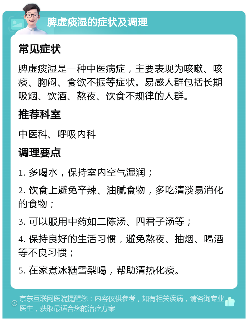 脾虚痰湿的症状及调理 常见症状 脾虚痰湿是一种中医病症，主要表现为咳嗽、咳痰、胸闷、食欲不振等症状。易感人群包括长期吸烟、饮酒、熬夜、饮食不规律的人群。 推荐科室 中医科、呼吸内科 调理要点 1. 多喝水，保持室内空气湿润； 2. 饮食上避免辛辣、油腻食物，多吃清淡易消化的食物； 3. 可以服用中药如二陈汤、四君子汤等； 4. 保持良好的生活习惯，避免熬夜、抽烟、喝酒等不良习惯； 5. 在家煮冰糖雪梨喝，帮助清热化痰。