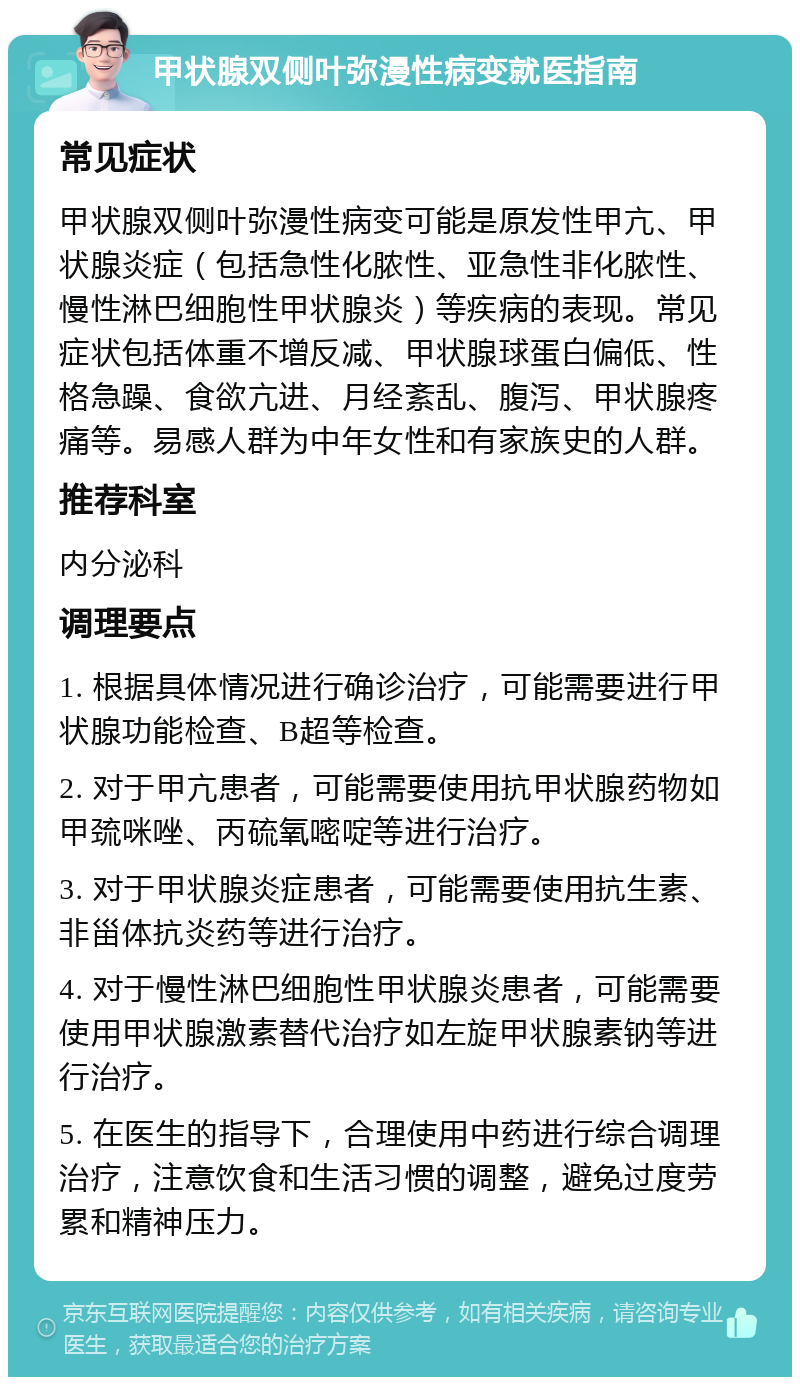 甲状腺双侧叶弥漫性病变就医指南 常见症状 甲状腺双侧叶弥漫性病变可能是原发性甲亢、甲状腺炎症（包括急性化脓性、亚急性非化脓性、慢性淋巴细胞性甲状腺炎）等疾病的表现。常见症状包括体重不增反减、甲状腺球蛋白偏低、性格急躁、食欲亢进、月经紊乱、腹泻、甲状腺疼痛等。易感人群为中年女性和有家族史的人群。 推荐科室 内分泌科 调理要点 1. 根据具体情况进行确诊治疗，可能需要进行甲状腺功能检查、B超等检查。 2. 对于甲亢患者，可能需要使用抗甲状腺药物如甲巯咪唑、丙硫氧嘧啶等进行治疗。 3. 对于甲状腺炎症患者，可能需要使用抗生素、非甾体抗炎药等进行治疗。 4. 对于慢性淋巴细胞性甲状腺炎患者，可能需要使用甲状腺激素替代治疗如左旋甲状腺素钠等进行治疗。 5. 在医生的指导下，合理使用中药进行综合调理治疗，注意饮食和生活习惯的调整，避免过度劳累和精神压力。