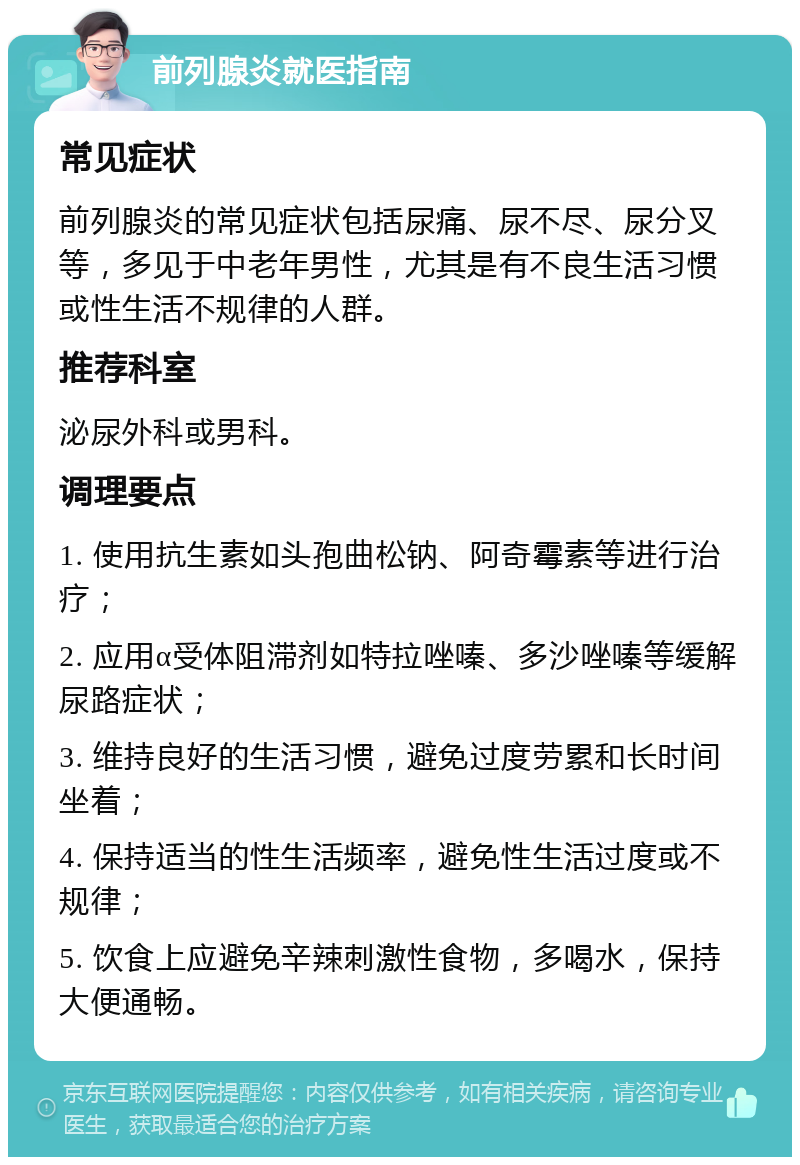 前列腺炎就医指南 常见症状 前列腺炎的常见症状包括尿痛、尿不尽、尿分叉等，多见于中老年男性，尤其是有不良生活习惯或性生活不规律的人群。 推荐科室 泌尿外科或男科。 调理要点 1. 使用抗生素如头孢曲松钠、阿奇霉素等进行治疗； 2. 应用α受体阻滞剂如特拉唑嗪、多沙唑嗪等缓解尿路症状； 3. 维持良好的生活习惯，避免过度劳累和长时间坐着； 4. 保持适当的性生活频率，避免性生活过度或不规律； 5. 饮食上应避免辛辣刺激性食物，多喝水，保持大便通畅。