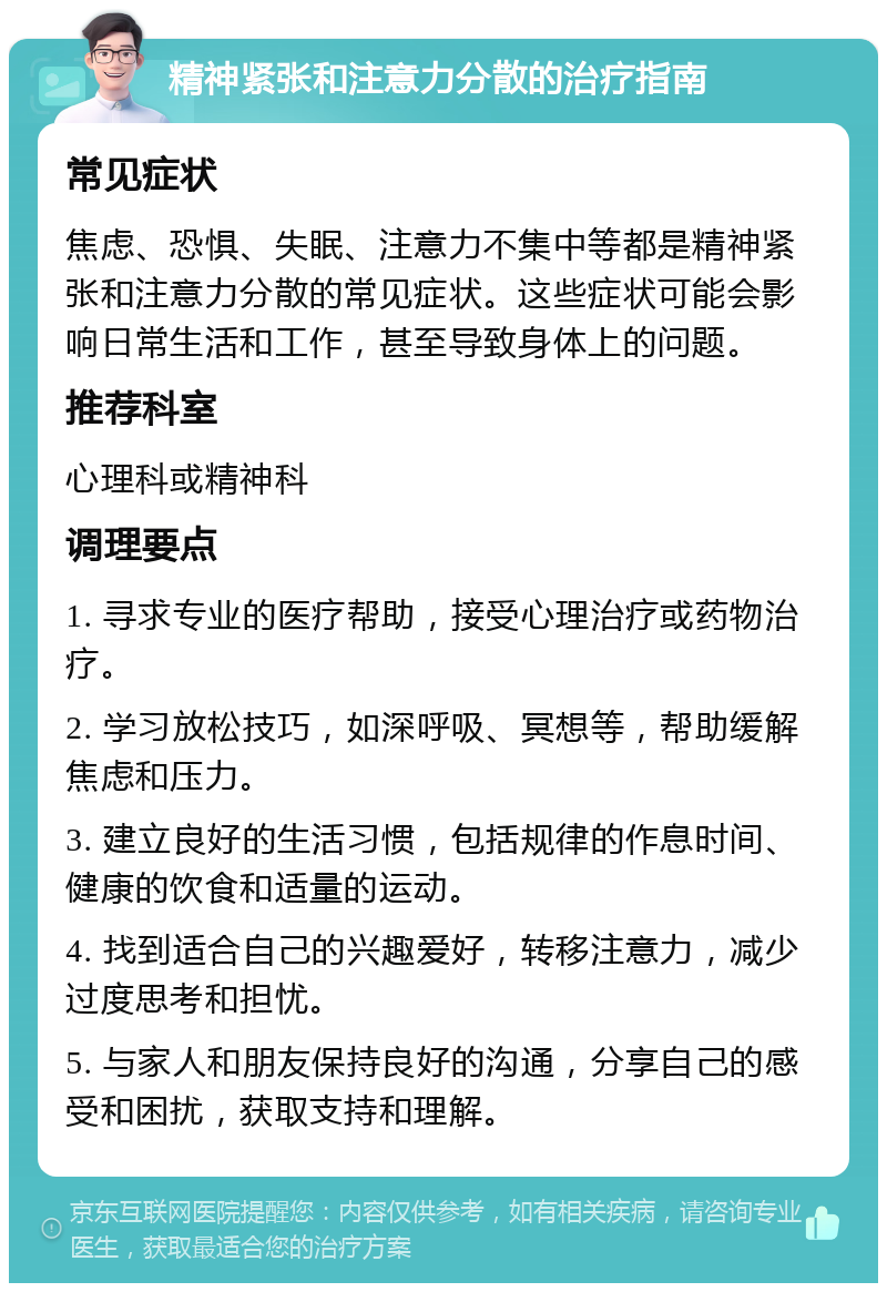 精神紧张和注意力分散的治疗指南 常见症状 焦虑、恐惧、失眠、注意力不集中等都是精神紧张和注意力分散的常见症状。这些症状可能会影响日常生活和工作，甚至导致身体上的问题。 推荐科室 心理科或精神科 调理要点 1. 寻求专业的医疗帮助，接受心理治疗或药物治疗。 2. 学习放松技巧，如深呼吸、冥想等，帮助缓解焦虑和压力。 3. 建立良好的生活习惯，包括规律的作息时间、健康的饮食和适量的运动。 4. 找到适合自己的兴趣爱好，转移注意力，减少过度思考和担忧。 5. 与家人和朋友保持良好的沟通，分享自己的感受和困扰，获取支持和理解。