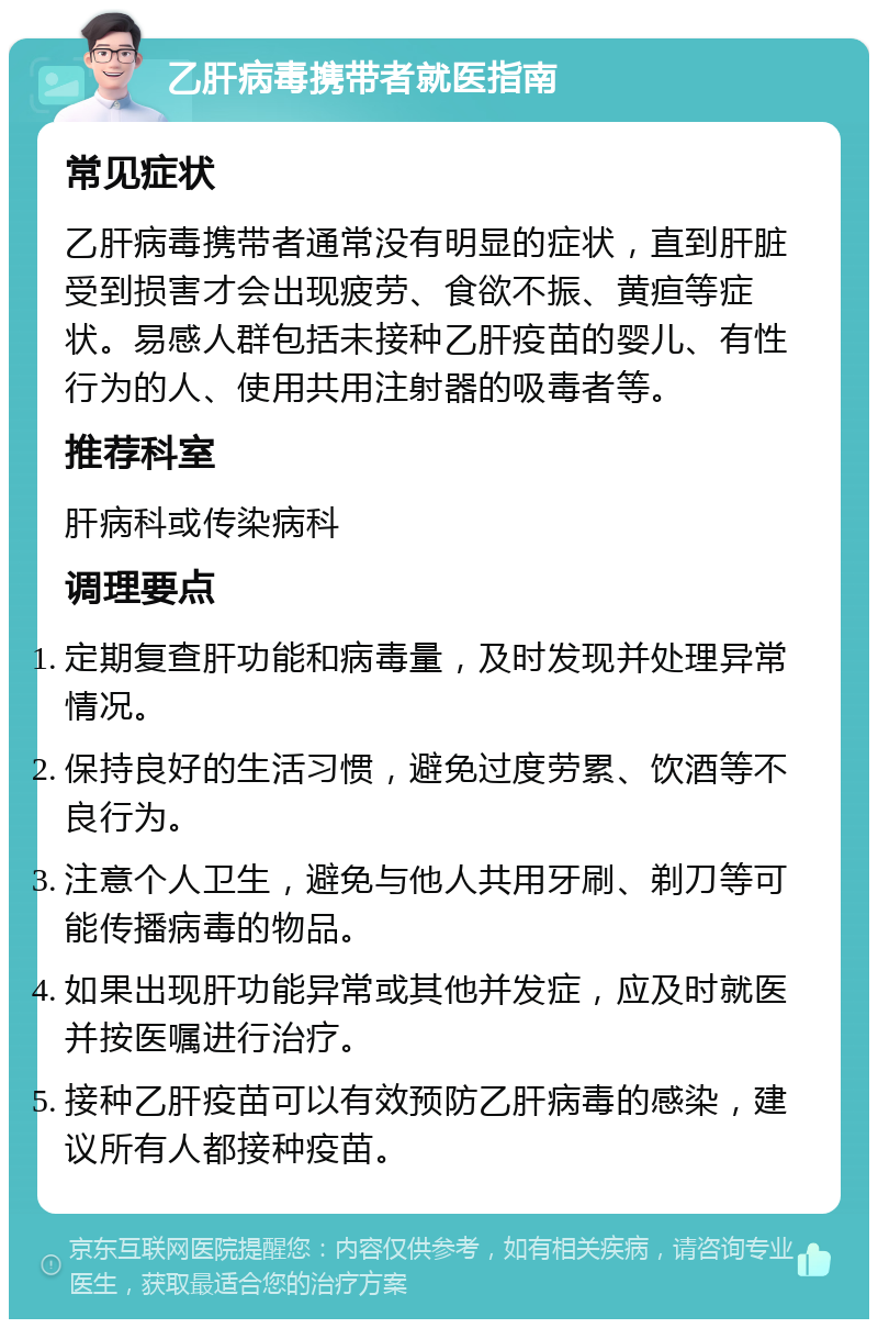 乙肝病毒携带者就医指南 常见症状 乙肝病毒携带者通常没有明显的症状，直到肝脏受到损害才会出现疲劳、食欲不振、黄疸等症状。易感人群包括未接种乙肝疫苗的婴儿、有性行为的人、使用共用注射器的吸毒者等。 推荐科室 肝病科或传染病科 调理要点 定期复查肝功能和病毒量，及时发现并处理异常情况。 保持良好的生活习惯，避免过度劳累、饮酒等不良行为。 注意个人卫生，避免与他人共用牙刷、剃刀等可能传播病毒的物品。 如果出现肝功能异常或其他并发症，应及时就医并按医嘱进行治疗。 接种乙肝疫苗可以有效预防乙肝病毒的感染，建议所有人都接种疫苗。