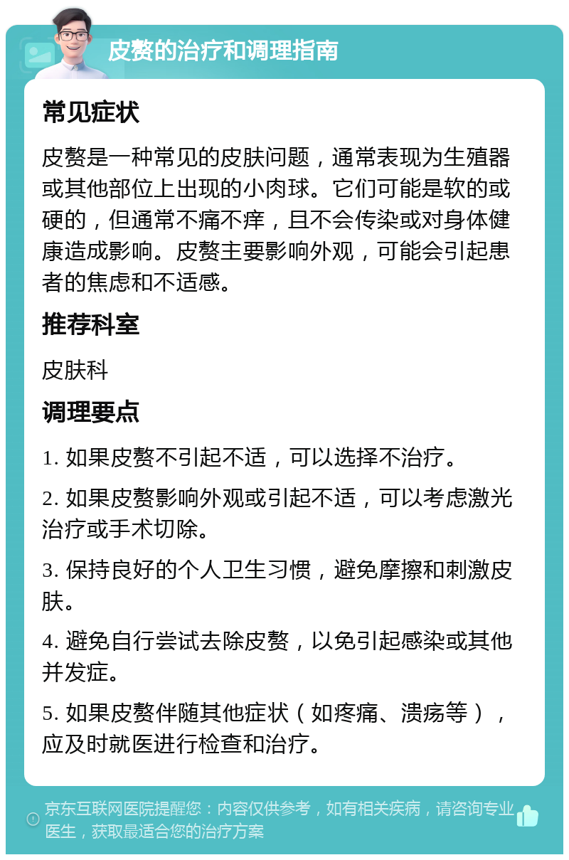 皮赘的治疗和调理指南 常见症状 皮赘是一种常见的皮肤问题，通常表现为生殖器或其他部位上出现的小肉球。它们可能是软的或硬的，但通常不痛不痒，且不会传染或对身体健康造成影响。皮赘主要影响外观，可能会引起患者的焦虑和不适感。 推荐科室 皮肤科 调理要点 1. 如果皮赘不引起不适，可以选择不治疗。 2. 如果皮赘影响外观或引起不适，可以考虑激光治疗或手术切除。 3. 保持良好的个人卫生习惯，避免摩擦和刺激皮肤。 4. 避免自行尝试去除皮赘，以免引起感染或其他并发症。 5. 如果皮赘伴随其他症状（如疼痛、溃疡等），应及时就医进行检查和治疗。