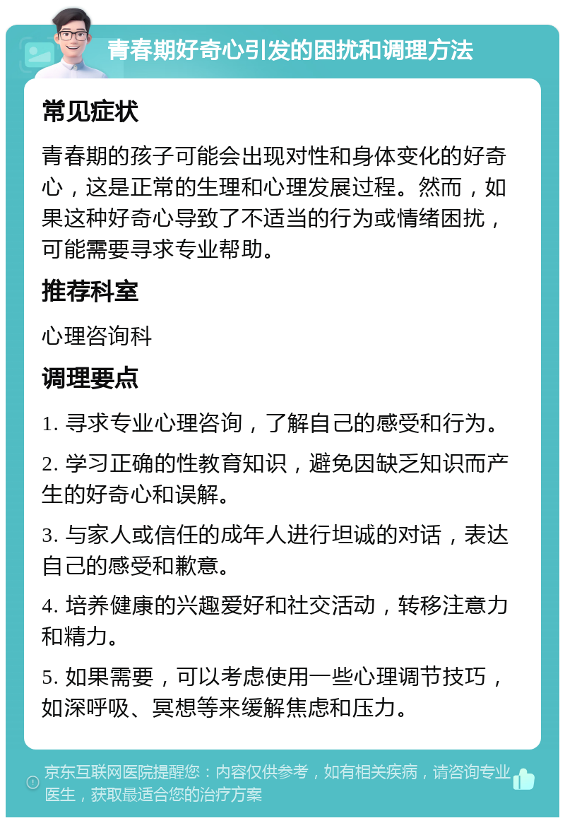 青春期好奇心引发的困扰和调理方法 常见症状 青春期的孩子可能会出现对性和身体变化的好奇心，这是正常的生理和心理发展过程。然而，如果这种好奇心导致了不适当的行为或情绪困扰，可能需要寻求专业帮助。 推荐科室 心理咨询科 调理要点 1. 寻求专业心理咨询，了解自己的感受和行为。 2. 学习正确的性教育知识，避免因缺乏知识而产生的好奇心和误解。 3. 与家人或信任的成年人进行坦诚的对话，表达自己的感受和歉意。 4. 培养健康的兴趣爱好和社交活动，转移注意力和精力。 5. 如果需要，可以考虑使用一些心理调节技巧，如深呼吸、冥想等来缓解焦虑和压力。