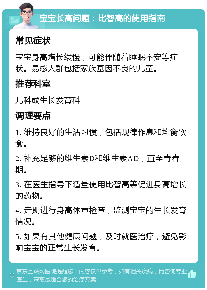 宝宝长高问题：比智高的使用指南 常见症状 宝宝身高增长缓慢，可能伴随着睡眠不安等症状。易感人群包括家族基因不良的儿童。 推荐科室 儿科或生长发育科 调理要点 1. 维持良好的生活习惯，包括规律作息和均衡饮食。 2. 补充足够的维生素D和维生素AD，直至青春期。 3. 在医生指导下适量使用比智高等促进身高增长的药物。 4. 定期进行身高体重检查，监测宝宝的生长发育情况。 5. 如果有其他健康问题，及时就医治疗，避免影响宝宝的正常生长发育。