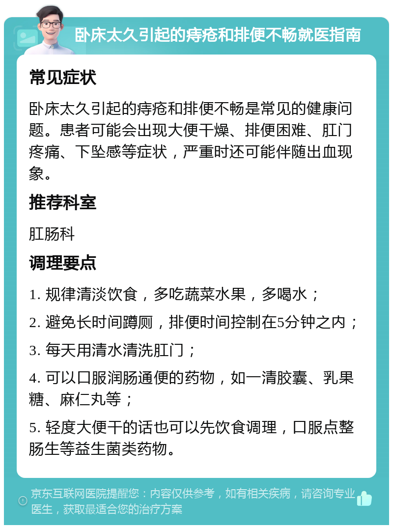 卧床太久引起的痔疮和排便不畅就医指南 常见症状 卧床太久引起的痔疮和排便不畅是常见的健康问题。患者可能会出现大便干燥、排便困难、肛门疼痛、下坠感等症状，严重时还可能伴随出血现象。 推荐科室 肛肠科 调理要点 1. 规律清淡饮食，多吃蔬菜水果，多喝水； 2. 避免长时间蹲厕，排便时间控制在5分钟之内； 3. 每天用清水清洗肛门； 4. 可以口服润肠通便的药物，如一清胶囊、乳果糖、麻仁丸等； 5. 轻度大便干的话也可以先饮食调理，口服点整肠生等益生菌类药物。