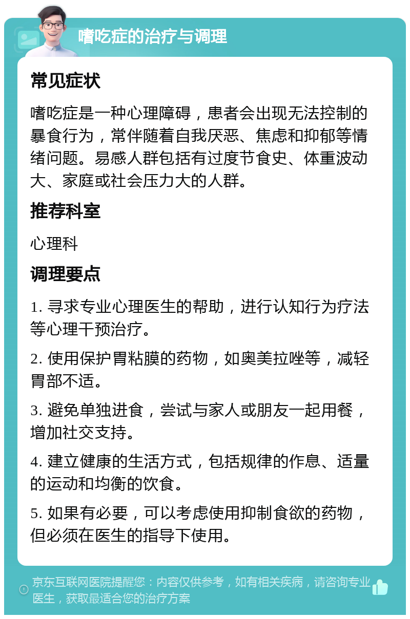 嗜吃症的治疗与调理 常见症状 嗜吃症是一种心理障碍，患者会出现无法控制的暴食行为，常伴随着自我厌恶、焦虑和抑郁等情绪问题。易感人群包括有过度节食史、体重波动大、家庭或社会压力大的人群。 推荐科室 心理科 调理要点 1. 寻求专业心理医生的帮助，进行认知行为疗法等心理干预治疗。 2. 使用保护胃粘膜的药物，如奥美拉唑等，减轻胃部不适。 3. 避免单独进食，尝试与家人或朋友一起用餐，增加社交支持。 4. 建立健康的生活方式，包括规律的作息、适量的运动和均衡的饮食。 5. 如果有必要，可以考虑使用抑制食欲的药物，但必须在医生的指导下使用。