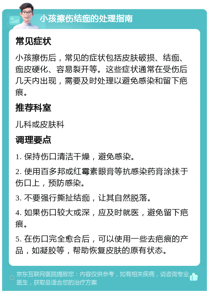 小孩擦伤结痂的处理指南 常见症状 小孩擦伤后，常见的症状包括皮肤破损、结痂、痂皮硬化、容易裂开等。这些症状通常在受伤后几天内出现，需要及时处理以避免感染和留下疤痕。 推荐科室 儿科或皮肤科 调理要点 1. 保持伤口清洁干燥，避免感染。 2. 使用百多邦或红霉素眼膏等抗感染药膏涂抹于伤口上，预防感染。 3. 不要强行撕扯结痂，让其自然脱落。 4. 如果伤口较大或深，应及时就医，避免留下疤痕。 5. 在伤口完全愈合后，可以使用一些去疤痕的产品，如凝胶等，帮助恢复皮肤的原有状态。