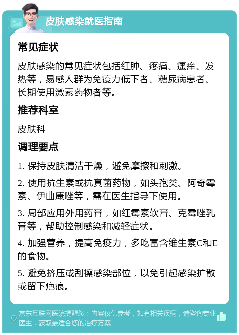 皮肤感染就医指南 常见症状 皮肤感染的常见症状包括红肿、疼痛、瘙痒、发热等，易感人群为免疫力低下者、糖尿病患者、长期使用激素药物者等。 推荐科室 皮肤科 调理要点 1. 保持皮肤清洁干燥，避免摩擦和刺激。 2. 使用抗生素或抗真菌药物，如头孢类、阿奇霉素、伊曲康唑等，需在医生指导下使用。 3. 局部应用外用药膏，如红霉素软膏、克霉唑乳膏等，帮助控制感染和减轻症状。 4. 加强营养，提高免疫力，多吃富含维生素C和E的食物。 5. 避免挤压或刮擦感染部位，以免引起感染扩散或留下疤痕。