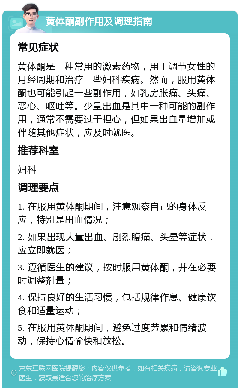 黄体酮副作用及调理指南 常见症状 黄体酮是一种常用的激素药物，用于调节女性的月经周期和治疗一些妇科疾病。然而，服用黄体酮也可能引起一些副作用，如乳房胀痛、头痛、恶心、呕吐等。少量出血是其中一种可能的副作用，通常不需要过于担心，但如果出血量增加或伴随其他症状，应及时就医。 推荐科室 妇科 调理要点 1. 在服用黄体酮期间，注意观察自己的身体反应，特别是出血情况； 2. 如果出现大量出血、剧烈腹痛、头晕等症状，应立即就医； 3. 遵循医生的建议，按时服用黄体酮，并在必要时调整剂量； 4. 保持良好的生活习惯，包括规律作息、健康饮食和适量运动； 5. 在服用黄体酮期间，避免过度劳累和情绪波动，保持心情愉快和放松。