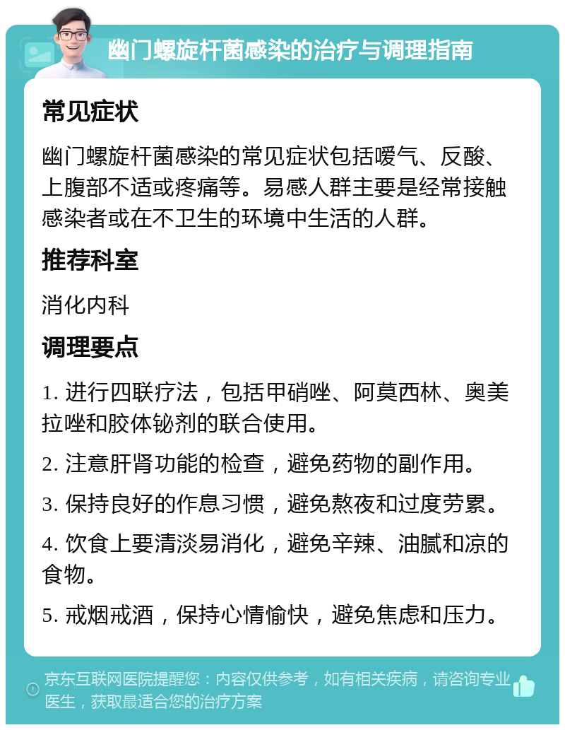 幽门螺旋杆菌感染的治疗与调理指南 常见症状 幽门螺旋杆菌感染的常见症状包括嗳气、反酸、上腹部不适或疼痛等。易感人群主要是经常接触感染者或在不卫生的环境中生活的人群。 推荐科室 消化内科 调理要点 1. 进行四联疗法，包括甲硝唑、阿莫西林、奥美拉唑和胶体铋剂的联合使用。 2. 注意肝肾功能的检查，避免药物的副作用。 3. 保持良好的作息习惯，避免熬夜和过度劳累。 4. 饮食上要清淡易消化，避免辛辣、油腻和凉的食物。 5. 戒烟戒酒，保持心情愉快，避免焦虑和压力。